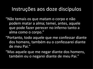 Instruções aos doze discípulos
“Não temais os que matam o corpo e não
  podem matar a alma; temei, antes, aquele
  que pode fazer perecer no inferno tanto a
  alma como o corpo.”
“Portanto, todo aquele que me confessar diante
  dos homens, também eu o confessarei diante
  de meu Pai.”
“Mas aquele que me negar diante dos homens,
  também eu o negarei diante de meu Pai.”

                                       Mateus 10:28-33
 