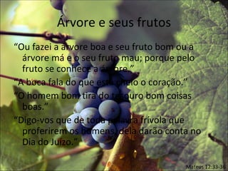 Árvore e seus frutos
“Ou fazei a árvore boa e seu fruto bom ou a
  árvore má e o seu fruto mau; porque pelo
  fruto se conhece a árvore.”
“A boca fala do que está cheio o coração.”
“O homem bom tira do tesouro bom coisas
  boas.”
“Digo-vos que de toda palavra frívola que
  proferirem os homens, dela darão conta no
  Dia do Juízo.”

                                       Mateus 12:33-36
 