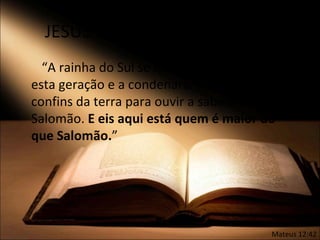 JESUS maior do que Salomão
  “A rainha do Sul se levantará, no Juízo, com
esta geração e a condenará; porque veio dos
confins da terra para ouvir a sabedoria de
Salomão. E eis aqui está quem é maior do
que Salomão.”




                                          Mateus 12:42
 