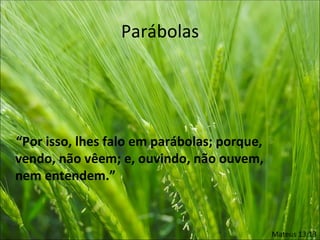 Parábolas




“Por isso, lhes falo em parábolas; porque,
vendo, não vêem; e, ouvindo, não ouvem,
nem entendem.”


                                             Mateus 13:13
 