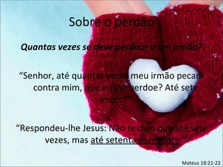 Sobre o perdão
 Quantas vezes se deve perdoar a um irmão?

“Senhor, até quantas vezes meu irmão pecará
   contra mim, que eu lhe perdoe? Até sete
                   vezes?”

“Respondeu-lhe Jesus: Não te digo que até sete
      vezes, mas até setenta vezes sete.”

                                       Mateus 18:21-22
 