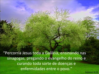 “Percorria Jesus toda a Galiléia, ensinando nas
  sinagogas, pregando o evangelho do reino e
       curando toda sorte de doenças e
          enfermidades entre o povo.”
                                              Mateus 4:23
 