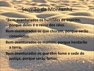 Sermão da Montanha
“Bem-aventurados os humildes de espírito,
  porque deles é o reino dos céus.
Bem-aventurados os que choram, porque serão
  consolados.
Bem-aventurados os mansos, porque herdarão
  a terra.
Bem-aventurados os que têm fome e sede de
  justiça, porque serão fartos.
 