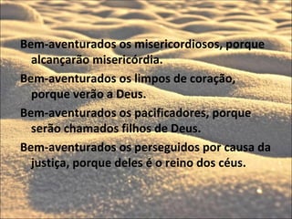 Bem-aventurados os misericordiosos, porque
  alcançarão misericórdia.
Bem-aventurados os limpos de coração,
  porque verão a Deus.
Bem-aventurados os pacificadores, porque
  serão chamados filhos de Deus.
Bem-aventurados os perseguidos por causa da
  justiça, porque deles é o reino dos céus.
 
