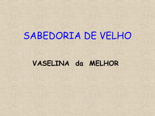 SABEDORIA DE VELHO
VASELINA da MELHOR
 