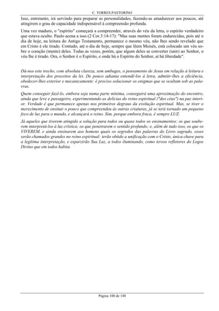 C. TORRES PASTORINO

Isso, entretanto, irá servindo para preparar as personalidades, fazendo-as amadurecer aos poucos, até
atingirem o grau de capacidade indispensável à compreensão profunda.
Uma vez maduro, o "espírito" começará a compreender, através do véu da letra, o espírito verdadeiro
que estava oculto. Paulo acena a isso (2 Cor.3:14-17): "Mas suas mentes foram endurecidas, pois até o
dia de hoje, na leitura do Antigo Testamento, permanece o mesmo véu, não lhes sendo revelado que
em Cristo é ele tirado. Contudo, até o dia de hoje, sempre que lêem Moisés, está colocado um véu sobre o coração (mente) deles. Todas as vezes, porém, que algum deles se converter (unir) ao Senhor, o
véu lhe é tirado. Ora, o Senhor é o Espírito, e onde há o Espírito do Senhor, aí há liberdade".
Dá-nos este trecho, com absoluta clareza, sem ambages, o pensamento de Jesus em relação à leitura e
interpretação dos preceitos da lei. De pouco adianta entendê-los à letra, admitir-lhes a eficiência,
obedecer-lhes exterior e mecanicamente: é preciso solucionar os enigmas que se ocultam sob as palavras.
Quem conseguir fazê-lo, embora seja numa parte mínima, conseguirá uma aproximação do encontro,
ainda que leve e passageiro, experimentando as delícias do reino espiritual ("dos céus") na paz interior. Verdade é que permanece apenas nos primeiros degraus da evolução espiritual. Mas, se tiver o
merecimento de ensinar o pouco que compreendeu às outras criaturas, já se terá tornado um pequeno
foco de luz para o mundo, e alcançará o reino. Sim, porque embora fraca, é sempre LUZ.
Já aqueles que tiverem atingido a solução para todos ou quase todos os ensinamentos; os que souberem interpretá-los à luz crística; os que penetrarem o sentido profundo; e, além de tudo isso, os que os
VIVEREM, e ainda ensinarem aos homens quais os segredos das palavras do Livro sagrado, esses
serão chamados grandes no reino espiritual: terão obtido a unificação com o Cristo, única chave para
a legítima interpretação, e esparzirão Sua Luz, a todos iluminando, como tersos refletores do Logos
Divino que em todos habita.

Página 100 de 148

 