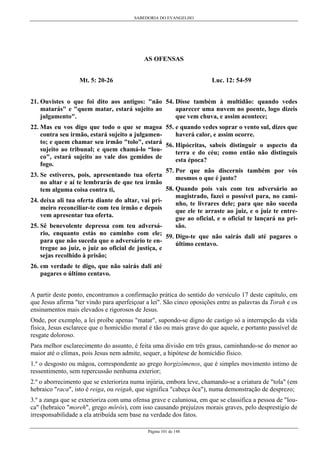 SABEDORIA DO EVANGELHO

AS OFENSAS
Luc. 12: 54-59

Mt. 5: 20-26

21. Ouvistes o que foi dito aos antigos: "não 54. Disse também à multidão: quando vedes
aparecer uma nuvem no poente, logo dizeis
matarás" e "quem matar, estará sujeito ao
que vem chuva, e assim acontece;
julgamento".
22. Mas eu vos digo que todo o que se magoa 55. e quando vedes soprar o vento sul, dizes que
haverá calor, e assim ocorre.
contra seu irmão, estará sujeito a julgamento; e quem chamar seu irmão "tolo", estará 56. Hipócritas, sabeis distinguir o aspecto da
sujeito ao tribunal; e quem chamá-lo “louterra e do céu; como então não distinguis
co", estará sujeito ao vale dos gemidos de
esta época?
fogo.
57. Por que não discernis também por vós
23. Se estiveres, pois, apresentando tua oferta
mesmos o que é justo?
no altar e aí te lembrarás de que teu irmão
58. Quando pois vais com teu adversário ao
tem alguma coisa contra ti,
magistrado, fazei o possível para, no cami24. deixa ali tua oferta diante do altar, vai prinho, te livrares dele; para que não suceda
meiro reconciliar-te com teu irmão e depois
que ele te arraste ao juiz, e o juiz te entrevem apresentar tua oferta.
gue ao oficial, e o oficial te lançará na prisão.
25. Sê benevolente depressa com teu adversário, enquanto estás no caminho com ele; 59. Digo-te que não sairás dali até pagares o
para que não suceda que o adversário te enúltimo centavo.
tregue ao juiz, o juiz ao oficial de justiça, e
sejas recolhido à prisão;
26. em verdade te digo, que não sairás dali até
pagares o último centavo.
A partir deste ponto, encontramos a confirmação prática do sentido do versículo 17 deste capítulo, em
que Jesus afirma "ter vindo para aperfeiçoar a lei". São cinco oposições entre as palavras da Torah e os
ensinamentos mais elevados e rigorosos de Jesus.
Onde, por exemplo, a lei proíbe apenas "matar", supondo-se digno de castigo só a interrupção da vida
física, Jesus esclarece que o homicídio moral é tão ou mais grave do que aquele, e portanto passível de
resgate doloroso.
Para melhor esclarecimento do assunto, é feita uma divisão em três graus, caminhando-se do menor ao
maior até o clímax, pois Jesus nem admite, sequer, a hipótese de homicídio físico.
1.º o desgosto ou mágoa, correspondente ao grego horgizómenos, que é simples movimento íntimo de
ressentimento, sem repercussão nenhuma exterior;
2.º o aborrecimento que se exterioriza numa injúria, embora leve, chamando-se a criatura de "tola" (em
hebraico "raca", isto é reiga, ou reigah, que significa "cabeça ôca"), numa demonstração de desprezo;
3.º a zanga que se exterioriza com uma ofensa grave e caluniosa, em que se classifica a pessoa de "louca" (hebraico "moreh", grego môrós), com isso causando prejuízos morais graves, pelo desprestígio de
irresponsabilidade a ela atribuída sem base na verdade dos fatos.
Página 101 de 148

 