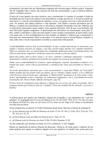 SABEDORIA DO EVANGELHO

encarnações), das quais não nos libertaremos enquanto não tivermos pago o último centavo. Enquanto
não for resgatado todo o carma, não sairemos da roda das reencarnações, a que os hebreus chamava
gilgal e os hindus samsara.
O texto de Lucas aparece em outro contexto, mas o ensinamento é o mesmo. O exemplo é tirado da
facilidade que tem o povo de conhecer com antecedência o tempo que haverá. A nuvem no poente denota chuva e o vento do sul (realmente do sudoeste, o siroco, em grego notos traz o calor do norte africano. No entanto, não sabem conhecer a vida espiritual. Vem depois a mesma advertência que em
Mateus, a respeito da reconciliação com os adversários, enquanto encarnados com eles. Sabemos que
os adversários reencarnam, quase sempre, como parentes próximos, afim de que a reconciliação seja
mais fácil pelas ligações sanguíneas. A aproximação dos adversários na reencarnação, como pais, filhos, irmãos é automática: o ódio une tanto quanto o amor, porque o pensamento de quem odeia, como
o de quem ama, se fixa morbidamente nos seres amados ou odiados; e sabemos que o pensamento é
força que une sintonicamente. Disso se prevalece a Lei para provocar as reconciliações, enquanto os
seres estão com o véu do esquecimento a recobrir as causas desse ódio passado.
A individualidade esclarece bem as personalidades, de que o estado atual em que se encontram é um
simples e ilusório percurso de viagem, e que não convém brigar durante esse caminho transitório.
Muito ao contrário: deve ser aproveitada essa caminhada rápida para uma reconciliação plena com
todos os adversários, enquanto o olvido das causas nos amortece a dor dos efeitos.
Quem não souber valer-se desse ensejo e, ao revés, continuar a alimentar separações e contendas,
aumentando os débitos, permanecerá na prisão até resgatar seu carma de modo integral.
Então, avisa a individualidade às criaturas: sejam inteligentes, espertas. Aprendam a conhecer o resultado das ações, assim como já perceberam a constância dos sinais que precedem as chuvas e o
calor.
No trecho, aprendemos, outrossim, que o ciclo reencarnatório é, como dizia Platão, um "ciclo fatal"
(kyklos ananke) que nos prende como em cadeias, até ser cobrado o último centavo. A Lei é inflexível
e não há preces nem devoções que o diminuam. A "Misericórdia" manifesta-se de outro modo: é dando-nos oportunidades novas e repetidas, de realizarmos pagamentos, isto é, concedendo-nos novas
encarnações (cfr. Pietro Ubaldi, "Queda e Salvação", pág. 61).
O único meio de resgatarmos mais depressa é dedicar-nos ao serviço, por amor ao próximo. Daí a
pregação intensa que é feita do valor da "caridade" ("Fora da caridade não há salvação", escreveu A.
Kardec).
GEENA
A palavra geena que aparece nas traduções vulgares do Evangelho, e que traduzimos por "vale dos
gemidos", É, empregada sete (7) vezes em Mateus (5:22, 29, 30; 10:28: 18:9; 23:15, 33); três (3) vezes
em Marcos (9:43,45,47); uma vez em Lucas (12:5) e uma vez em Tiago (3:6). Nunca a encontramos
em João nem em Paulo.
Nome antiquíssimo, já aparece no Velho Testamento desde Josué. São três as formas de empregá-lo:
a) gê ben Hinnom (vale do filho de Hinnom) em Josué 15: 8a: 18. 16a: 2.º Crôn. 28:3; 33:6; Jer. 7:31,
32: 19:2, 6; e 32 :35.
b) gê benê Hinnom (vale dos filhas de Hinnom) em 2.° Sam. 23: 10.
c) gé Hinnom (vale de Hinnom) em Josué 15.8b; 18.16b e Neemias 11:30.
Era tão conhecido, que Jeremias se limita, em 2:23, a chamá-lo "o vale" (haggê).
Quanto ao significado da palavra Hinnom há discussão. Afasta-se, de modo geral, a hipótese de um
nome próprio, pois jamais se conheceu alguém com esse apelativo. O sentido mais aceito para esse
Página 103 de 148

 