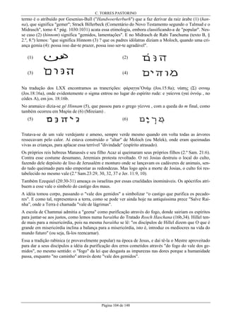 C. TORRES PASTORINO

termo é o atribuído por Gesenius-Bull ("Handwoerkerburh") que a faz derivar da raiz árabe (1) (hanna), que significa "gemer"; Strack Billerbeck (Comentário do Novo Testamento segundo o Talmud e o
Midrasch", tomo 4.º pág. 1030:1031) acata essa etimologia, embora classificando-a de "popular". Nesse caso (2) (hinnom) significa "gemidos, lamentações". E no Midrasch de Rabi Tanchuma (texto B, §
2.º, 8.º) lemos: "que signifíca Hinnom (3) ? que os padres idólatras diziam a Moloch, quando uma criança gemia (4): possa isso dar-te prazer, possa isso ser-te agradável".
(1)

(2)

(3)

(4)

Na tradução dos LXX encontramos as trancrições: φάραγγα’Ονάµ (Jos.15:8a); νάπης (Σ) ονναµ
(Jos.18:16a), onde evidentemente o sigma entrou no lugar do espírito rude: e γαίεννα (γαί όννόµ , no
códex A), em jos. 18:16b.
No aramaico dizia-se gê Hinnam (5), que passou para o grego γέεννα , com a queda do m final, como
também ocorreu em Μαρία de (6) (Mireiam) .
(5)

(6)

Tratava-se de um vale verdejante e ameno, sempre verde mesmo quando em volta todas as árvores
ressecavam pelo calor. Aí estava construído o "altar" de Moloch (ou Melek), onde eram queimadas
vivas as crianças, para aplacar essa terrível "divindade" (espírito atrasado).
Os próprios reis hebreus Manassés e seu filho Acaz aí queimaram seus próprios filhos (2.º Sam. 21:6).
Contra esse costume desumano, Jeremiais protesta revoltado. O rei Josias destruiu o local do culto,
fazendo dele depósito de lixo de Jerusalém e monturo onde se lançavam os cadáveres de animais, sendo tudo queimado para não empestiar as redondezas. Mas logo após a morte de Josias, o culto foi restabelecido no mesmo vale (2.º Sam.23:29, 30, 32, 37 e Jer. 11:9, 10).
Também Ezequiel (20:30-31) ameaça os israelitas por essas crueldades inomináveis. Os apócrifos atribuem a esse vale o símbolo do castigo dos maus.
A idéia tomou corpo, passando o "vale dos gemidos" a simbolizar “o castigo que purifica os pecadores". E como tal, representava a terra, como se pode ver ainda hoje na antiquíssima prece "Salve Rainha”, onde a Terra é chamada "vale de lágrimas".
A escola de Chammai admitia a "geena" como purificação através do fogo, donde sairiam os espíritos
para juntar-se aos justos, como lemos numa baraítha do Tratado Rosch Haschana (16b,34). Hillel tende mais para a misericórdia, pois na mesma baraítha se lê: "os discípulos de Hillel dizem que O que é
grande em misericórdia inclina a balança para a misericórdia, isto é, introduz os medíocres na vida do
mundo futuro" (ou seja, fá-los reencarnar).
Essa a tradição rabínica (e provavelmente popular) na época de Jesus, e daí tê-la o Mestre aproveitado
para dar a seus discípulos a idéia da purificação dos erros cometidos através "do fogo do vale dos gemidos", no mesmo sentido: o "fogo" da lei que desgasta as impurezas nas dores porque a humanidade
passa, enquanto "no caminho" através deste "vale dos gemidos".

Página 104 de 148

 