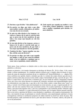 SABEDORIA DO EVANGELHO

O ADULTÉRIO
Luc. 16:18

Mat. 5: 27-32

18. Todo aquele que repudia sua mulher e casa
Com outra, comete adultério; e quem casa
28. Eu porém vos digo, que todo o que olha
com a mulher repudiada pelo marido, couma mulher casada, cobiçando-a, já adultemete adultério.
rou com ela em seu coração.
27. Ouvistes o que foi dito: "não adulterarás"

29. Se pois teu olho direito te faz tropeçar, arranca-o e lança-o de ti; pois te convém mais
que se perca um de teus membros, do que
todo o teu corpo seja lançado no vale dos
gemidos.
30. Se tua mão direita te faz tropeçar, corta-a e
lança-a de ti; pois te convém mais que se
perca um de teus membros, do que todo o
teu corpo seja lançado no vale dos gemidos.
31. Também foi dito: "quem repudiar sua mulher, dê-lhe carta de divórcio".
32. Eu porém vos digo, que todo o que repudia
sua mulher, a não ser por causa de infidelidade, a faz ser adúltera; e qualquer que se
casar com a repudiada, comete adultério.
Neste passo, Jesus esclarece as relações entre os dois sexos, tocando em dois pontos essenciais: o
adultério e o divórcio.
Quanto ao primeiro, é ele tratado claramente no decálogo de Moisés (Êx. 20:14 e Deut. 5:18), constituindo o sétimo mandamento. Já a tradição rabínica ensinava que o simples olhar de desejo (o movimento do corpo de emoções) constituía de per si o adultério (cfr. Strack-Billerbeck, o. c. , página 299).
Jesus confirma essa opinião, dando a entender que não é o contato dos corpos densos que provoca ligações cármicas entre duas pessoas (como ainda o julga a humanidade de hoje, convicta de que o "homem é o corpo físico"), Se assim fora, os homens que, em seu estado de solteiro, frequentam criaturas
livres, por vezes com várias dezenas ou centenas de variações, arcariam com responsabilidades cármicas intermináveis com todas elas, o que não se dá. Com efeito, sendo o corpo denso uma "casca" externa, o veículo visível básico para movimentação na crosta terrestre, ou seja, o suporte pesado do "espírito", não são seus contatos físicos que ocasionam carmas. Só as ações espirituais, no domínio espiritual, é que provocam ligações reais, e por isso o pensamento é que realmente produz vibrações capazes de "marcar" o intelecto e o corpo emocional de tal forma, que só resgates futuros possam cancelar.
Dai o aviso sério e oportuno do Mestre a seus discípulos e seguidores, com respeito ao pensamento. De
fato, o ato material, de que só participam os veículos inferiores, sem coparticipação espiritual, só traria
consequências cármicas se produzisse prejuízos de ordem material ou moral aos atores da peça. Não
havendo prejuízo, nada acarretará de nocivo, pois não deixa marcas. O mesmo, todavia, não pode dizer-se do pensamento.

Página 105 de 148

 