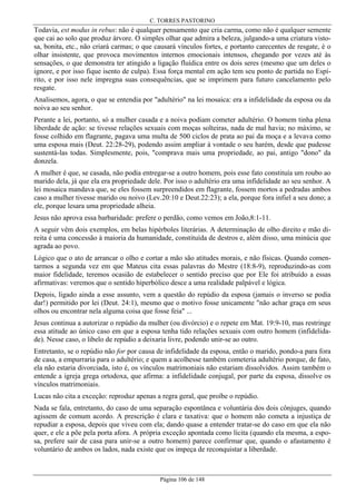 C. TORRES PASTORINO

Todavia, est modus in rebus: não é qualquer pensamento que cria carma, como não é qualquer semente
que cai ao solo que produz árvore. O simples olhar que admira a beleza, julgando-a uma criatura vistosa, bonita, etc., não criará carmas; o que causará vínculos fortes, e portanto carecentes de resgate, é o
olhar insistente, que provoca movimentos internos emocionais intensos, chegando por vezes até às
sensações, o que demonstra ter atingido a ligação fluídica entre os dois seres (mesmo que um deles o
ignore, e por isso fique isento de culpa). Essa força mental em ação tem seu ponto de partida no Espírito, e por isso nele impregna suas consequências, que se imprimem para futuro cancelamento pelo
resgate.
Analisemos, agora, o que se entendia por "adultério" na lei mosaica: era a infidelidade da esposa ou da
noiva ao seu senhor.
Perante a lei, portanto, só a mulher casada e a noiva podiam cometer adultério. O homem tinha plena
liberdade de ação: se tivesse relações sexuais com moças solteiras, nada de mal havia; no máximo, se
fosse colhido em flagrante, pagava uma multa de 500 ciclos de prata ao pai da moça e a levava como
uma esposa mais (Deut. 22:28-29), podendo assim ampliar à vontade o seu harém, desde que pudesse
sustentá-las todas. Simplesmente, pois, "comprava mais uma propriedade, ao pai, antigo "dono" da
donzela.
A mulher é que, se casada, não podia entregar-se a outro homem, pois esse fato constituía um roubo ao
marido dela, já que ela era propriedade dele. Por isso o adultério era uma infidelidade ao seu senhor. A
lei mosaica mandava que, se eles fossem surpreendidos em flagrante, fossem mortos a pedradas ambos
caso a mulher tivesse marido ou noivo (Lev.20:10 e Deut.22:23); a ela, porque fora infiel a seu dono; a
ele, porque lesara uma propriedade alheia.
Jesus não aprova essa barbaridade: prefere o perdão, como vemos em João,8:1-11.
A seguir vêm dois exemplos, em belas hipérboles literárias. A determinação de olho direito e mão direita é uma concessão à maioria da humanidade, constituída de destros e, além disso, uma minúcia que
agrada ao povo.
Lógico que o ato de arrancar o olho e cortar a mão são atitudes morais, e não físicas. Quando comentarmos a segunda vez em que Mateus cita essas palavras do Mestre (18:8-9), reproduzindo-as com
maior fidelidade, teremos ocasião de estabelecer o sentido preciso que por Ele foi atribuído a essas
afirmativas: veremos que o sentido hiperbólico desce a uma realidade palpável e lógica.
Depois, ligado ainda a esse assunto, vem a questão do repúdio da esposa (jamais o inverso se podia
dar!) permitido por lei (Deut. 24:1), mesmo que o motivo fosse unicamente "não achar graça em seus
olhos ou encontrar nela alguma coisa que fosse feia" ...
Jesus continua a autorizar o repúdio da mulher (ou divórcio) e o repete em Mat. 19:9-10, mas restringe
essa atitude ao único caso em que a esposa tenha tido relações sexuais com outro homem (infidelidade). Nesse caso, o libelo de repúdio a deixaria livre, podendo unir-se ao outro.
Entretanto, se o repúdio não for por causa de infidelidade da esposa, então o marido, pondo-a para fora
de casa, a empurraria para o adultério; e quem a acolhesse também cometeria adultério porque, de fato,
ela não estaria divorciada, isto é, os vínculos matrimoniais não estariam dissolvidos. Assim também o
entende a igreja grega ortodoxa, que afirma: a infidelidade conjugal, por parte da esposa, dissolve os
vínculos matrimoniais.
Lucas não cita a exceção: reproduz apenas a regra geral, que proíbe o repúdio.
Nada se fala, entretanto, do caso de uma separação espontânea e voluntária dos dois cônjuges, quando
agissem de comum acordo. A prescrição é clara e taxativa: que o homem não cometa a injustiça de
repudiar a esposa, depois que viveu com ela; dando quase a entender tratar-se do caso em que ela não
quer, e ele a põe pela porta afora. A própria exceção apontada como lícita (quando ela mesma, a esposa, prefere sair de casa para unir-se a outro homem) parece confirmar que, quando o afastamento é
voluntário de ambos os lados, nada existe que os impeça de reconquistar a liberdade.

Página 106 de 148

 