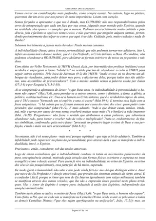 SABEDORIA DO EVANGELHO

Vamos entrar em considerações mais profundas, como sempre ocorre. No entanto, logo no pórtico,
queremos dar um aviso que nos parece de suma importância. Leiam com atenção.
Somos forçados a apresentar o que nos é ditado, mas CUIDADO: não nos responsabilizamos pelos
erros de interpretação que cada um faça por sua conta, julgando estar movido pelo Espírito, quando
na realidade são apenas as emoções que o movem. Pedimos encarecidamente muito cuidado e prudência, pois é facílimo o equívoco nestes casos, e não queremos que ninguém adquira carmas, pretendendo posteriormente desculpar-se com o que aqui tiver lido. Cuidado, pois, muito cuidado e nada de
ilusões!
Subamos inicialmente a planos mais elevados: Paulo maiora canamus.
A individualidade (Jesus) avisa à nossa personalidade que não podemos tornar-nos adúlteros, isto é,
infiéis ao nosso único dono e senhor, que é o Eu Profundo, o Cristo Interno, o Deus Abscónditus; não
podemos abandonar a REALIDADE, para idolatrar as formas exteriores de nosso eu pequenino e vaidoso.
Com efeito, no Velho Testamento já YHWH (Jesus) dizia, por intermédio dos profetas (médiuns) essas
verdades e empregava o termo "adultério" no sentido preciso de abandonar o culto a YHWH para
seguir outros espíritos. Pela boca de Jeremias (9:2) diz YHWH: "oxalá tivesse eu no deserto um albergue de viandantes, para poder deixar meu povo, e afastar-me deles, porque todos eles são adúlteros, uma assembléia de prevaricadores". Com o mesmo sentido vemos a palavra usada por Isaías
(57:3-9) e por Ezequiel (16:3-5-38).
Aí se compreende a afirmativa de Jesus: "o que Deus uniu, (a individualidade à personalidade) o homem não separe" (Mat.19:6), para prender-se a outros amores, como o dinheiro, a fama. a glória, a
política, o intelectualismo, etc. Una-se o homem ao Cristo Interno, que é o verdadeiro esposo da alma,
que é UM conosco "formando um só espírito e uma só carne" (Mat.19:6). E termina essa lição com a
frase enigmática: “e há outros que se fizeram eunucos por causa do reino dos céus: quem puder compreender, que compreenda" (Mat.19:12). E mais adiante: "todo o que deixar casas, irmãos, irmãs,
pai, mãe e terras por causa do meu nome, receberá muitas vezes mais (?) e herdará a vida imanente
(Mat. 19-29). Perguntamos: não fosse o sentido que atribuímos a essas palavras, que adiantaria
abandonar tudo, para tornar a receber tudo de volta e multiplicado? Trata-se, evidentemente, de frases simbólicas, confirmadas pela outra frase: "procurai em primeiro lugar o reino de Deus e sua perfeição, e tudo o mais vos será acrescentado" (Mat.6:33).
*

*

*

No entanto, não é só nesse plano - mais real porque espiritual - que vige a lei do adultério. Também a
infidelidade pode repercutir no plano da personalidade, pois através dela é que se manifesta a individualidade, isto é, o Espírito.
Precisamos, então, considerar, sob das uniões amorosas.
Logo de início assinalemos que a individualidade condena in totum os movimentos provenientes da
pura concupiscência animal, motivada pela atração das formas físicas exteriores e expressa no texto
evangélico como o desejo carnal. Para quem já vive na individualidade, no reino do Espírito, ou reino
dos céus (e são pouquíssimos!), essa parte foi, de há muito, superada.
De modo geral a humanidade não sabe e não pode ainda fazê-lo: mas há que distinguir entre o Amor
que nasce do Eu Profundo e o desejo emocional, que provém das sintomas animais do corpo astral. E
a confusão é fácil, porque o Amor que vem do Eu Interno (geralmente com raízes milenares) também
se manifesta através dos outros veículos, que lhe são a expressão única possível neste plano terráqueo. Mas o Amor do Espírito é sempre puro, induzindo à união dos Espíritos, independendo das
emoções animalizadas.
Também neste plano se aplica o ensino de Jesus (Mat.19:6): "o que Deus uniu, o homem não separe".
Com efeito, o Pai, que em cada um se manifesta na Centelha Divina, tende a unir-se pelo amor a todas
as demais Centelhas Divinas ("que eles sejam aperfeiçoados na unificação", João, 17:23); mas, ao
Página 107 de 148

 