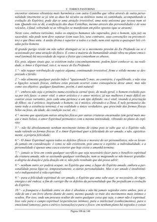 C. TORRES PASTORINO

encontrar sintonia vibratória mais harmônica com outra Centelha que vibra através de outra personalidade (mormente se já vêm as duas há séculos ou milênios numa só caminhada, acompanhando a
evolução do Espírito), pode dar-se uma atração irresistível, uma nota uníssona que ressoa num só
tom. Quando isto se dá, a unificação das duas Centelhas, mesmo através das personalidades e de seus
veículos, é fatal, sobretudo se as vibrações se manifestam em pólos opostos (que se atraem).
Neste caso, embora raríssimo, todos os empeços humanos são superados, pois o homem, seja juiz ou
sacerdote, não pode nem deve separar (com suas leis, seus contratos, suas convenções ou preconceitos) o que Deus uniu. A união divina é superior a todos e a tudo, nem está sujeita a quaisquer leis criadas pelos homens.
O grande perigo reside em não saber distinguir-se se o movimento provém do Eu Profundo ou se é
ocasionado por uma atração do físico. E como a maioria da humanidade ainda vibra no plano emocional (animal) há necessidade de regras e freios que contenham os abusos.
Eis, pois, alguns sinais que, se existirem todos concomitantemente, podem fazer conhecer se, na realidade, o Amor é Espiritual, isto é, se nasce do Eu Profundo:
1.º - não requer retribuição de espécie alguma, continuando irresistível, firme e sólido mesmo se desprezado e ferido;
2.º - não alimenta qualquer paixão (não é "apaixonado") mas, ao contrário, é equilibrado, e não visa
a ligações sexuais físicas, embora estas possam ocorrer como consequência desse amor, mas não
como seu objetivo; qualquer fanatismo, porém, é anti-natural;
3.º - embora não seja o primeiro numa existência carnal (pois, de modo geral, o homem evoluído passa por três fases: o amor vital, o amor artístico e o amor místico; já nas mulheres é mais difícil encontrar essas variantes, pois cada uma pertence a um tipo definido: ou é vital, visando à procriação
de filhos; ou é artístico, inspirando o homem; ou é místico, elevando-o a Deus, E nele permanece durante toda a existência terrena), é na realidade o único verdadeiro, que prescinde das formas físicas
belas ou feias, da idade, da condição social, etc.;
4.º- mesmo que apareçam outras atrações físicas por outras criaturas encarnadas (em geral mais moças e mais belas), o amor Espiritual permanece com a mesma intensidade, vibrando no plano do espírito:
5.º - não há absolutamente nenhum movimento íntimo de ciúme pois se sabe que só o Espírito vale,
nada valendo as formas físicas. E o Amor Espiritual quer a felicidade do ser amado, e não, egoisticamente, a própria felicidade;
6.º - O Amor Espiritual supera todos os defeitos (físicos e morais) do ser personalístico, não os levando jamais em consideração: é como se não existissem, pois ama-se o espírito, a individualidade, e a
personalidade é apenas uma casca exterior que hoje existe e amanhã termina;
7.º - jamais se leva em conta qualquer sacrifício que seja necessário fazer para o benefício espiritual
da criatura amada, não se aceitando qualquer retribuição, nem se magoando se não houver gratidão:
a alegria da doação é pela doação em si, não pelo resultado que daí possa advir;
8.º - nenhum outro ser poderá ocupar, no Espírito que ama, o lugar do Espírito amado, embora a personalidade possa ligar-se, temporariamente, a outras personalidades. Mas o ser amado é insubstituível e indispensável à vida espiritual;
9.º - para a felicidade espiritual do ser amado, o Espírito que ama sabe usar, se necessário, de rigor,
energia e até rudeza, a fim de corrigir-lhe os defeitos da personalidade que lhe prejudicam a evolução
do Espírito;
10.º - a franqueza e lealdade entre os dois é absoluta e não há jamais segredos entre ambos, pois a
vida de um é um livro aberto diante do outro, mesmo quando se trate dos movimentos mais íntimos e
ocultos. Por isso, onde um procura ocultar do outro qualquer coisa que seja, o amor não é espiritual.
Isso vale para o campo espiritual (experiências íntimas), para o intelectual (conhecimentos), para o
emocional (amores), para o etérico (sensações) e para o físico: em nenhum plano há segredos e coisas
Página 108 de 148

 