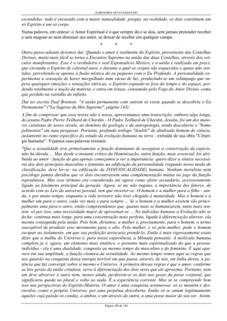 SABEDORIA DO EVANGELHO

escondidas: tudo é encarado com a maior naturalidade, porque, na realidade, os dois constituem um
só Espírito é um só corpo.
Numa palavra, em síntese: o Amor Espiritual é o que sempre dá e se doa, sem jamais pretender receber
e sem magoar-se nem diminuir seu amor, se deixar de receber em qualquer campo.
*

*

*

Outro passo adiante devemos dar. Quando o amor é realmente do Espírito, proveniente das Centelhas
Divinas, muito mais fácil se torna o Encontro Supremo na união das duas Centelhas, através dos veículos manifestantes. Esse é o verdadeiro e real Esponsalício Místico, e a união é realizada em prece,
que circunda o Espírito de celestial aura, e durante a qual os corpos são esquecidos e quase não sentidos, percebendo-se apenas a fusão mística do eu pequeno com o Eu Profundo. A personalidade experimenta a sensação de haver mergulhado num vácuo de luz, produzindo-se um relâmpago que supera quaisquer emoções e sensações etéricas; o Espírito expande-se fora do tempo e do espaço, perdendo totalmente a noção da matéria, e entra em êxtase, consumido pelo Fogo do Amor Divino, como
que perdido na vastidão do infinito.
Daí ter escrito Paul Brunton: "A união permanente com outrem só existe quando se descobriu o Eu
Permanente" ("La Sagesse du Moi Supreme", página 143) .
A fim de comprovar que essa teoria não é nossa, apresentamos uma transcrição, embora algo longa,
do jesuíta Padre Pierre Teilhard de Chardin - O Padre Teilhard de Chardin, Jesuíta, foi um dos maiores cientistas de nosso século, no domínio da geologia e da antropologia, tendo descoberto o "homo
pekinensis" em suas pesquisas. Portanto, profundo teólogo "doublé" de abalisado homem de ciência,
justamente no ramo específico do estudo da evolução humana na terra - extraída de sua obra "L'énergie humaine". Vejamos suas palavras textuais:
"Que a sexualidade teve primeiramente a função dominante de assegurar a conservação da espécie,
não há dúvida ... Mas desde o instante crítico da Hominização, outra função, mais essencial, foi atribuída ao amor - função de que apenas começamos a ver a importância: quero dizer a síntese necessária dos dois princípios masculino e feminino na edificação da personalidade (segundo nosso modo de
classificação, deve ler-se: na edificação da INDIVIDUALIDADE) humana. Nenhum moralista nem
psicólogo jamais duvidou que os dois encontrassem uma complementação mútua no jogo da função
reprodutora. Mas esse término era considerado até agora como efeito secundário, acessoriamente
ligado ao fenômeno principal da geração. Agora, se me não engano, a importância dos fatores, de
acordo com as Leis do universo pessoal, tem que inverter-se: O homem e a mulher para o filho - ainda, e por muito tempo, enquanto a vida terrestre não tiver chegado à maturidade. Mas o homem e a
mulher um para o outro, cada vez mais e para sempre ... Se o homem e a mulher existem são principalmente uma para o outro, então compreendemos que, quanto mais se humanizarem, tanto mais sentem, só por isso, uma necessidade major de aproximar-se ... No indivíduo humano a Evolução não se
fecha: continua mais longe, para uma concentração mais perfeita, ligada à diferenciação ulterior, ela
mesma conseguida pela união. Pois bem, diríamos, a mulher é, precisamente, para o homem, o termo
susceptível de produzir esse movimento para o alto. Pela mulher, e só pela mulher, pode o homem
escapar ao isolamento, em que sua perfeição arriscaria prendê-lo. Então é mais rigorosamente exato
dizer que a malha do Universo é, para nossa experiência, a Mônada pensante. A molécula humana
completa já é, agora, um elemento mais sintético, e portanto mais espiritualizado do que a pessoaindivíduo - ela é uma dualidade, composta ao mesmo tempo do masculino e do feminino. E aqui aparece em sua amplitude, a função cósmica da sexualidade. Ao mesmo tempo vemos aqui as regras que
nos guiarão na conquista dessa energia terrível em que passa, através, de nós, em linha direta, a potência que faz convergir sobre si mesmo o Universo. A primeira dessas regras é que o amor, conforme
as leis gerais da união criadora, serve à diferenciação dos dois seres que ele aproxima. Portanto, nem
um deve absorver o outro nem, menos ainda, perderem-se os dois nos gozos da posse corporal, que
significaria queda no plural e volta ao nada. É a experiência corrente. Mas só se compreende bem
isso nas perspectivas do Espírito-Matéria. O amor é uma conquista aventurosa: só se mantém e desenvolve, como o próprio Universo, por uma perpétua descoberta. Então só se amam legitimamente
aqueles cuja paixão os conduz, a ambos, e um através do outro, a uma posse maior de seu ser. Assim,
Página 109 de 148

 