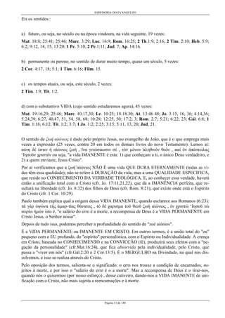 SABEDORIA DO EVANGELHO

Eis os sentidos :
a) futuro, ou seja, no século ou na época vindoura, na vida seguinte, 19 vezes:
Mat. 18:8; 25:41; 25:46; Marc. 3:29; Luc. 16:9; Rom. 16:25; 2 Th.1:9; 2:16; 2 Tim. 2:10; Heb. 5:9;
6:2; 9:12, 14, 15; 13:20; 1 Pe. 5:10; 2 Pe.1:11; Jud. 7; Ap. 14:16.
b) permanente ou perene, no sentido de durar muito tempo, quase um século, 5 vezes:
2 Cor. 4:17, 18; 5:1; 1 Tim. 6:16; Film. 15.
c) os tempos atuais, ou seja, este século, 2 vezes:
2 Tim. 1:9; Tit. 1:2.
d) com o substantivo VIDA (cujo sentido estudaremos agora), 45 vezes:
Mat. 19:16,29; 25:46; Marc. 10:17,30; Lc. 10:25; 18:18.30; At. 13:46 48; Jo. 3:15, 16, 36; 4:14,36;
5:24,39; 6:27, 40,47, 51, 54. 58, 68; 10:28; 12:25, 50; 17:2, 3; Rom. 2:7; 5:21; 6:22, 23; Gál. 6:8; 1
Tim. 1:16; 6:12; Tit. 1:2; 3:7; 1 Jo. 1:2; 2:25; 3:15; 5:11, 13, 20; Jud. 21.
O sentido de ζωή αίώνιος é dado pelo próprio Jesus, no evangelho de João, que é o que emprega mais
vezes a expressão (25 vezes, contra 20 em todos os demais livros do novo Testamento). Lemos aí:
αύτη δέ έστιν ή αίώνιος ζωή , ϊνα γινώσиωσιν σέ , τόν µόνον άληθινόν θεόν , иαί όν άπέστειλας
‘Ιησοϋν χριστόν ou seja, "a vida IMANENTE é esta: 1) que conheçam a ti, o único Deus verdadeiro, e
2) a quem enviaste, Jesus Cristo".
Por aí verificamos que a ζωήûαίώνιος NÃO É uma vida QUE DURA ETERNAMENTE (todas as vidas têm essa qualidade); não se refere à DURAÇÃO da vida, mas a uma QUALIDADE ESPECIFICA,
que reside no CONHECIMENTO DA VERDADE TEOLÓGICA. E, ao conhecer essa verdade, haverá
então a unificação total com o Cristo (cfr. Jo. 17:11,21,22), que dá a IMANÊNCIA perfeita, que resultará na liberdade (cfr. Jo. 8:32) dos filhos de Deus (cfr. Rom. 8:21), que existe onde está o Espírito
do Cristo (cfr. 1 Cor. 10:29).
Paulo também explica qual a origem dessa VIDA IMANENTE, quando esclarece aos Romanos (6:23):
τά γάρ όψώνα τής άµαρ-τίας θάνατος , τό δέ χαρισµα τοϋ θεοϋ ζωή αίώνιος , έν χριστώ ‘Ιησοϋ τώ
иυρίω ήµών isto é, "o salário do erro é a morte, a recompensa de Deus é a VIDA PERMANENTE em
Cristo Jesus, o Senhor nosso".
Depois de tudo isso, podemos perceber a profundidade do sentido de "zoé aiónios".
É a VIDA PERMANENTE ou IMANENTE EM CRISTO. Em outros termos, é a união total do "eu"
pequeno com o EU profundo, do "espírito" personalístico, com o Espírito ou Individualidade. A crença
em Cristo, baseada no CONHECIMENTO e na CONVICÇÃO (fé), produzirá seus efeitos com a "negação da personalidade" (cfr.Mat.16:24), que fica absorvida pela individualidade, pelo Cristo, que
passa a "viver em nós" (cfr.Gál.2:20 e 2 Cor.13:5). É o MERGULHO na Divindade, na qual nos dissolvemos, e isso se realiza através do Cristo.
Pelo oposição dos termos, salienta-se o significado: o erro nos trouxe a condição de encarnados, sujeitos à morte, e por isso o "salário do erro é o a morte". Mas a recompensa de Deus é o tirar-nos,
quando nós o quisermos (por nosso esforço) , desse cativeiro, dando-nos a VIDA IMANENTE de unificação com o Cristo, não mais sujeita a reencarnações e à morte.

Página 11 de 148

 