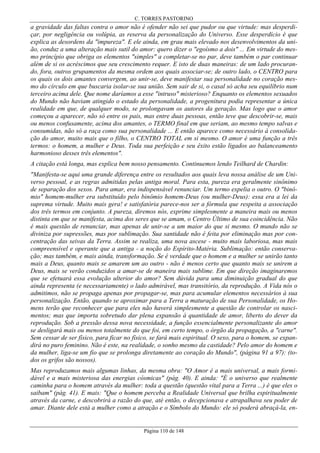 C. TORRES PASTORINO

a gravidade das faltas contra o amor não é ofender não sei que pudor ou que virtude: mas desperdiçar, por negligência ou volúpia, as reserva da personalização do Universo. Esse desperdício é que
explica as desordens da "impureza". E ele ainda, em grau mais elevado nos desenvolvimentos da união, conduz a uma alteração mais sutil do amor: quero dizer o "egoísmo a dois" ... Em virtude do mesmo princípio que obriga os elementos "simples" a completar-se no par, deve também o par continuar
além de si os acréscimos que seu crescimento requer. E isto de duas maneiras: de um lado procurando, fora, outros grupamentos da mesma ordem aos quais associar-se; de outro lado, o CENTRO para
os quais os dois amantes convergem, ao unir-se, deve manifestar sua personalidade no coração mesmo do círculo em que buscaria isolar-se sua união. Sem sair de si, o casal só acha seu equilíbrio num
terceiro acima dele. Que nome daríamos a esse "intruso" misterioso? Enquanto os elementos sexuados
do Mundo não haviam atingido o estado da personalidade, a progenitura podia representar a única
realidade em que, de qualquer modo, se prolongavam os autores da geração. Mas logo que o amor
começou a aparecer, não só entre os pais, mas entre duas pessoas, então teve que descobrir-se, mais
ou menos confusamente, acima dos amantes, o TERMO final em que seriam, ao mesmo tempo salvas e
consumidas, não só a raça como sua personalidade ... E então aparece como necessário à consolidação do amor, muito mais que o filho, o CENTRO TOTAL em si mesmo. O amor é uma função a três
termos: o homem, a mulher e Deus. Toda sua perfeição e seu êxito estão ligados ao balanceamento
harmonioso desses três elementos".
A citação está longa, mas explica bem nosso pensamento. Continuemos lendo Teilhard de Chardin:
"Manifesta-se aqui uma grande diferença entre os resultados aos quais leva nossa análise de um Universo pessoal, e as regras admitidas pelas antiga moral. Para esta, pureza era geralmente sinônimo
de separação dos sexos. Para amar, era indispensável renunciar. Um termo expelia o outro. O "binômio" homem-mulher era substituído pelo binômio homem-Deus (ou mulher-Deus): essa era a lei da
suprema virtude. Muito mais gera! e satisfatória parece-nos ser a fórmula que respeita a associação
dos três termos em conjunto. A pureza, diremos nós, exprime simplesmente a maneira mais ou menos
distinta em que se manifesta, acima dos seres que se amam, o Centro Último de sua coincidência. Não
é mais questão de renunciar, mas apenas de unir-se a um maior do que si mesmo. O mundo não se
diviniza por supressões, mas por sublimação. Sua santidade não é feita por eliminação mas por concentração das seivas da Terra. Assim se realiza, uma nova ascese - muito mais laboriosa, mas mais
compreensível e operante que a antiga - a noção do Espírito-Matéria. Sublimação: então conservação; mas também, e mais ainda, transformação. Se é verdade que o homem e a mulher se unirão tanto
mais a Deus, quanto mais se amarem um ao outro - não é menos certo que quanto mais se unirem a
Deus, mais se verão conduzidos a amar-se de maneira mais sublime. Em que direção imaginaremos
que se efetuará essa evolução ulterior do amor? Sem dúvida para uma diminuição gradual do que
ainda representa (e necessariamente) o lado admirável, mas transitório, da reprodução. A Vida nós o
admitimos, não se propaga apenas por propagar-se, mas para acumular elementos necessários à sua
personalização. Então, quando se aproximar para a Terra a maturação de sua Personalidade, os Homens terão que reconhecer que para eles não haverá simplesmente a questão de controlar os nascimentos; mas que importa sobretudo dar plena expansão à quantidade de amor, liberto do dever da
reprodução. Sob a pressão dessa nova necessidade, a função essencialmente personalizante do amor
se desligará mais ou menos totalmente do que foi, em certo tempo, o órgão da propagação, a "carne".
Sem cessar de ser físico, para ficar no físico, se fará mais espiritual. O sexo, para o homem, se expandirá no puro feminino. Não é este, na realidade, o sonho mesmo da castidade? Pelo amor do homem e
da mulher, liga-se um fio que se prolonga diretamente ao coração do Mundo", (página 91 a 97): (todos os grifos são nossos).
Mas reproduzamos mais algumas linhas, da mesma obra: "O Amor é a mais universal, a mais formidável e a mais misteriosa das energias cósmicas" (pág. 40). E ainda: "É o universo que realmente
caminha para o homem através da mulher: toda a questão (questão vital para a Terra ...) é que eles o
saibam" (pág. 41). E mais: "Que o homem perceba a Realidade Universal que brilha espiritualmente
através da carne, e descobrirá a razão do que, até então, o decepcionava e atrapalhava seu poder de
amar. Diante dele está a mulher como a atração e o Símbolo do Mundo: ele só poderá abraçá-la, en-

Página 110 de 148

 