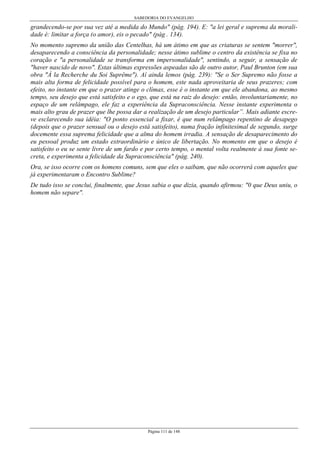 SABEDORIA DO EVANGELHO

grandecendo-se por sua vez até a medida do Mundo" (pág. 194). E: "a lei geral e suprema da moralidade é: limitar a força (o amor), eis o pecado" (pág . 134).
No momento supremo da união das Centelhas, há um átimo em que as criaturas se sentem "morrer",
desaparecendo a consciência da personalidade; nesse átimo sublime o centro da existência se fixa no
coração e "a personalidade se transforma em impersonalidade", sentindo, a seguir, a sensação de
"haver nascido de novo". Estas últimas expressões aspeadas são de outro autor, Paul Brunton (em sua
obra "À la Recherche du Soi Suprême"). Aí ainda lemos (pág. 239): "Se o Ser Supremo não fosse a
mais alta forma de felicidade possível para o homem, este nada aproveitaria de seus prazeres; com
efeito, no instante em que o prazer atinge o clímax, esse é o instante em que ele abandona, ao mesmo
tempo, seu desejo que está satisfeito e o ego, que está na raiz do desejo: então, involuntariamente, no
espaço de um relâmpago, ele faz a experiência da Supraconsciência. Nesse instante experimenta o
mais alto grau de prazer que lhe possa dar a realização de um desejo particular”. Mais adiante escreve esclarecendo sua idéia: "O ponto essencial a fixar, é que num relâmpago repentino de desapego
(depois que o prazer sensual ou o desejo está satisfeito), numa fração infinitesimal de segundo, surge
docemente essa suprema felicidade que a alma do homem irradia. A sensação de desaparecimento do
eu pessoal produz um estado extraordinário e único de libertação. No momento em que o desejo é
satisfeito o eu se sente livre de um fardo e por certo tempo, o mental volta realmente à sua fonte secreta, e experimenta a felicidade da Supraconsciência" (pág. 240).
Ora, se isso ocorre com os homens comuns, sem que eles o saibam, que não ocorrerá com aqueles que
já experimentaram o Encontro Sublime?
De tudo isso se conclui, finalmente, que Jesus sabia o que dizia, quando afirmou: "0 que Deus uniu, o
homem não separe".

Página 111 de 148

 