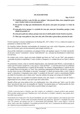 C. TORRES PASTORINO

OS JURAMENTOS
Mat. 5:33-37
33. Também ouvistes o que foi dito aos antigos: “não jurarás falso, mas cumprirás para
com o Senhor todos os teus juramentos".
34. Eu porém vos digo que absolutamente não jureis, nem pelo céu porque é o trono de
Deus,
35. nem pela terra, porque é o escabelo de seus pés, nem por Jerusalém, porque é uma
cidade do grande rei,
36. nem jures pela tua cabeça, porque nem um só cabelo podes tornar branco ou preto.
37. Mas seja vossa palavra: sim, sim: não, não. Pois tudo o passa disso, procede do mal.
O texto reproduz o terceiro mandamento do decálogo (Êx. 20:7 e Deut. 5:11) e a ordem de cumprir os
juramentos se deduz de Núm. 30:3.
Os israelitas tinham fórmulas estereotipadas de juramento que eram muito frequentes; juravam por
Deus (hâ-Elohim), pelo céu (hasshamâim), pelo templo (nêikelâ), etc.
Jesus proíbe totalmente os juramentos, de qualquer forma, sob qualquer aspecto. O cristão está proibido de jurar, mesmo "seriamente", mesmo "judicialmente", etc., sob pena de desobedecer à ordem taxativa de Jesus.
Os cristãos reais vivem e agem com tanta lealdade que basta um "sim" ou um "não", para garantir a
veracidade da palavra empenhada. E entre cristãos a franqueza e a verdade devem ser totais e absolutas.
Os juramentos comuns, entre os israelitas daquela época, são analisados pelo Mestre, e apresentadas as
razões que O levaram a proibi-los: o céu, que é o "trono de Deus" - e essa frase provocou ou confirmou
certas crenças antropomórficas a respeito da Divindade. No entanto, compreendamos o espírito da frase: estando Deus em toda parte, os "céus" são a atmosfera impregnada de fluido vital divino, e portanto
um dos locais em que a Divindade se encontra "assentada"; e, dentro da mesma idéia, a terra "onde se
apoia" a atmosfera, é imaginada como sendo "o escabelo de Seus pés"; assim a concentração fluídica
na cidade de Jerusalém, que é citada como "uma das cidades (em grego sem artigo) do Grande Rei".
Depois Jesus desce aos exemplos do próprio homem, pois nem sequer é a criatura capaz de mudar a
pigmentação de seus cabelos, o que prova que não é dono deles.
Quando afirma que nossa palavra deve ser simplesmente sim e não ensina que "tudo o que for além
disso" provém do mal, isto é, do mergulho do "espírito" na matéria densa, no "emborcamento do AntiSistema" (Pietro Ubaldi) que inverte todas as positividades em negativismo.
A lição é preciosa para o Espírito, que deve sempre ser verdadeiro e jamais proferir uma mentira.
Disse grande amiga nossa que "podemos por vezes não-dizer a verdade, calando-a, mas jamais devemos falar uma mentira".
O juramento foi criado pelo vício da personalidade, que quer sempre enganar com astúcias para tirar
vantagens terrenas. Foram então inventadas fórmulas que pudessem "garantir" a lealdade das palavras. No entanto, até mesmo isso foi e é desvirtuado pela falsidade. Daí o aviso lógico e certo de
Jesus: tudo o que não é lealdade e veracidade provém do mal, isto é, exatamente da matéria que prende o Espírito na personalidade transitória.
Página 112 de 148

 