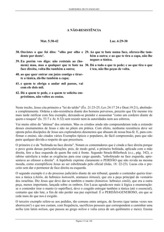 SABEDORIA DO EVANGELHO

A NÃO-RESISTÊNCIA
Mat. 5:38-42

Luc. 6:29-30

38. Ouvistes o que foi dito: "olho por olho e 29. Ao que te bate numa face, oferece-lhe também a outra; e ao que te tira a capa, não lhe
dente por dente'.
negues a túnica.
39. Eu porém vos digo: não resistais ao (homem) mau, mas a qualquer que te bate na 30. Dá a todo o que te pede; e ao que tira o que
é teu, não lho peças de volta.
face direita, volta-lhe também a outra;
40. ao que quer entrar em juízo contigo e tirarte a túnica, dá-lhe também a capa;
41. e quem te obriga a andar mil passos, vai
com ele dois mil.
42. Dá a quem te pede, e a quem te solicita empréstimos, não voltes as costas.
Neste trecho, Jesus cita primeiro a "lei do talião" (Êx. 21:23-25; Lev.24:17 24 e Deut.19:21), abolindoa completamente. Ordena a não-resistência diante dos homens perversos, preceito que Ele mesmo iria
mais tarde ratificar com Seu exemplo, deixando-se prender e assassinar "como um cordeiro diante de
quem o tosquia" (Is. 53:7 e At. 8:32) sem resistir nem às autoridades nem aos esbirros.
Vai muito além da "ahimsa" dos orientais. Mas os cristãos ainda não compreenderam toda a extensão
desses ensinamentos de Jesus e não no põem em prática. Com efeito, nenhuma resistência deve ser
oposta pelos discípulos de Jesus aos exploradores desonestos que abusam de nossa boa-fé. E, para confirmar o ensino, são citados vários Exemplos típicos e populares, de fácil compreensão, para que não
paire qualquer dúvida a respeito do que preceituou.
O primeiro é o da "bofetada na face direita". Notam os comentadores que é citada a face direita porque
o povo gosta dessas particularizações; pois, de modo geral, a primeira bofetada, aplicada com a mão
direita, fere a face esquerda de quem lhe está à frente. Segundo Strack-Billerbeck (o.c., pág. 342), o
rabino satisfazia a todas as exigências para esse cargo quando, "esbofeteado na face esquerda, apresentava ao ofensor a direita". A hipérbole exprime claramente o PERDÃO que não revida na mesma
moeda, como exemplificou Jesus ao ser esbofeteado pelo oficial (João, 18: 22-23). Lucas cita o preceito sem dar o pormenor de face direita ou esquerda.
O segundo exemplo é o do processo judiciário diante de um tribunal, quando o contendor queira tirarnos a túnica (chitõn, do hebraico kuttonéth, aramaico kittuná), que era a peça principal do vestuário
dos israelitas. Diz Jesus que deve dar-se também o manto (himátion. hebraico simlâ), que era a outra
peça, menos importante, lançada sobre os ombros. Em Lucas agrada-nos mais à lógica a enumeração:
se o contendor tirar o manto (o supérfluo), deve o coagido entregar também a túnica (até o essencial),
contanto que não lute, a fim de não perder sua paz espiritual. É o PERDÃO-GENEROSO, em que se
cede mais do que nos é exigido.
O terceiro exemplo refere-se aos pedidos, tão comuns entre amigos, de favores (que tantas vezes nos
aborrecem!) e que nos custam, com frequência, sacrifícios pessoais que correspondem a caminhar uma
milha (em latim milium, que passou ao grego mílion e valia cerca de um quilômetro e meio). Ensina

Página 113 de 148

 