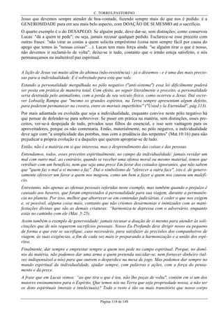 C. TORRES PASTORINO

Jesus que devemos sempre atender de boa-vontade, fazendo sempre mais do que nos é pedido: é a
GENEROSIDADE pura em seu mais belo aspecto, com DOAÇÃO DE SI MESMO até o sacrifício.
O quarto exemplo é o do DESAPEGO. Se alguém pede, deve dar-se, sem distinções; como conservou
Lucas: "dá a quem te pede"; ou seja, jamais recusar qualquer pedido. Esclarece-se esse preceito com
outras frases: "não virar as costas a quem solicita empréstimo (coisa nem sempre fácil por causa do
apego que temos às "nossas coisas" ...). Lucas tem mais força ainda: "se alguém tirar o que é nosso,
não devemos ir reclamá-lo de volta"; deixe-se ir tudo, contanto que o irmão esteja satisfeito, e nós
permaneçamos na inalterável paz espiritual.
A lição de Jesus vai muito além do ahimsa (não-resistência) - já o dissemos - e é uma das mais preciosas para a individualidade. E é sobretudo para esta que vale.
Estando a personalidade mergulhada no pólo negativo ("anti-sistema") essa lei dificilmente poderá
ser posta em prática de maneira total. Com efeito, ao seguir literalmente o preceito, a personalidade
seria destruída pelo animalismo, com a perda de seu veículo físico, como ocorreu a Jesus. Daí escrever Lobsailg Rampa que "mesmo os grandes espíritos, na Terra sempre apresentam algum defeito,
para poderem permanecer na crostra, entre os mortais imperfeitos" ("Usted y la Eternidad", pág.113).
Por mais adiantada ou evoluída que seja a individualidade, enquanto convive neste pólo negativo há
que pensar de defender-se para sobreviver. Se puser em prática na matéria, sem distinções, esses preceitos, ver-se-á despojada de tudo, privados seus filhos do essencial, e isso sem vantagem para os
aproveitadores, porque os não contentaria. Então, materialmente, no pólo negativo, a individualidade
deve agir com "a simplicidade das pombas, mas com a prudência das serpentes" (Mat.10:16) para não
prejudicar a própria evolução e a daqueles que querem apropriar-se de tudo.
Então, não é a matéria em si que interessa, mas o desprendimento das coisas e das pessoas.
Entendamos, todos, esses preceitos espiritualmente, no campo da individualidade: jamais revidar um
mal com outro mal; ao contrário, quando se receber uma ofensa moral ou mesmo material, temos que
retribuir com um benefício, nem que seja uma prece Em favor dos coitados ignorantes, que não sabem
que "quem faz o mal a si mesmo o faz". Daí o simbolismo de "oferecer a outra face", isto é, de generosamente oferecer um favor a quem nos magoou, como um bem a fazer a quem nos causou um malefício.
Entretanto, não apenas as ofensas pessoais referidas neste exemplo, mas também quando o prejuízo é
causado aos haveres, que foram emprestados à personalidade para sua viagem, durante a permanência no planeta. Por isso, melhor que aborrecer-se em contendas judiciárias, é ceder o que nos exigem
e, se possível, alguma coisa mais, contanto que não criemos desarmonias e inimizades com as manifestações divinas que são as demais criaturas: “harmoniza-te depressa com o adversário, enquanto
estás no caminho com ele (Mat. 5:25).
Assim também o exemplo de generosidade: jamais recusar a doação de si mesmo para atender às solicitações que de nós requerem sacrifícios pessoais. Nosso Eu Profundo deve dirigir nosso eu pequeno
de forma a que este se sacrifique, caso necessário, para satisfazer às precisões dos companheiros de
viagem, às suas exigências, a fim de cada vez mais ir preparando a harmonização e a união dos espíritos.
Finalmente, dar sempre e emprestar sempre a quem nos pede no campo espiritual. Porque, no domínio da matéria, não podemos dar uma arma a quem pretenda suicidar-se, nem fornecer dinheiro (talvez indispensável a nós) para que outrem o desperdice na mesa de jogo. Mas podemos dar sempre no
mundo espiritual da individualidade, ajudar sempre, com palavras e ações, com a força do pensamento e da prece.
A frase que em Lucas vemos: “ao que tira o que é teu, não lho peças de volta", contém em si um dos
maiores ensinamentos para o Espírito. Que temos nós na Terra que seja propriedade nossa, a não ser
os dons espirituais (morais e intelectuais)? Todo o resto é tão ou mais transitório que nosso corpo
Página 114 de 148

 