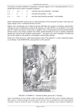 SABEDORIA DO EVANGELHO

Com efeito, aí reside a sabedoria o Figurando o mal pelo negativo (-1) e o bem pelo positivo (+1), e o
perdão pelo 0 (zero), temos as seguintes equações:
(-1)

+

(-1)

=

-2

- mal feito mais mal retribuído = mal duplo

(-1)

+

0

=

-1

- mal feito mais perdão = 1 mal

(-1)

+

(+1)

=

0

- mal feito mais benefício prestado = mal anulado.

Então, matematicamente se prova que só o bem praticado em favor de quem nos faça o mal é que consegue extirpar a dor e o sofrimento da face da Terra.
Depois vem a comparação com o modo de agir dos indivíduos que, perante os israelitas, eram desclassificados de todo: os publicamos (coletores de impostos, cfr. pág. 88-89) e os "pecadores" (cfr. acima
pág. 92). Todas essas classes, assim como os "pagãos" (isto é, os não-judeus) tem uma atuação humana
normal: amam a seus amigos, saúdam seus irmãos, prestam benefícios aos que os ajudam, emprestam
quando tem certeza de que receberão ressarcimento ... Ser igual a eles, não é vantagem. O cristão tem
que ser-lhes superior, mais perfeito, com bondade e misericórdia suprema.
Então vem o fecho de Lucas: "sede misericordiosos como o Pai celestial", e o outro, ainda mais rigoroso, de Mateus: "sede PERFEITOS, como perfeito é o Pai celestial".

FIGURA “A ESMOLA” - Desenho de Bida, gravura de L. Flameng
Aqui o ensinamento de Jesus atinge o ápice da perfeição, superando tudo o que os antigos tinham podido ensinar. A lição prossegue no mesmo tom da anterior, mas as verdades são mais explicitamente
ensinadas. Trata-se mesmo de amar os inimigos, que são, na realidade, nossos maiores benfeitores,
Página 117 de 148

 