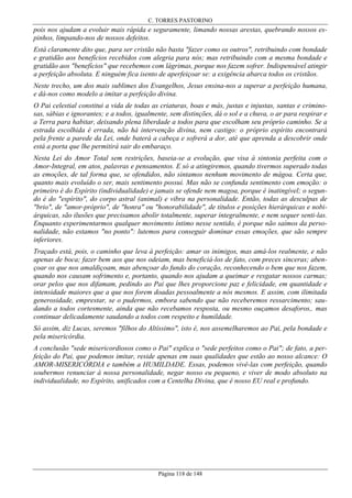 C. TORRES PASTORINO

pois nos ajudam a evoluir mais rápida e seguramente, limando nossas arestas, quebrando nossos espinhos, limpando-nos de nossos defeitos.
Está claramente dito que, para ser cristão não basta "fazer como os outros", retribuindo com bondade
e gratidão aos benefícios recebidos com alegria para nós; mas retribuindo com a mesma bondade e
gratidão aos "benefícios" que recebemos com lágrimas, porque nos fazem sofrer. Indispensável atingir
a perfeição absoluta. E ninguém fica isento de aperfeiçoar se: a exigência abarca todos os cristãos.
Neste trecho, um dos mais sublimes dos Evangelhos, Jesus ensina-nos a superar a perfeição humana,
e dá-nos como modelo a imitar a perfeição divina.
O Pai celestial constitui a vida de todas as criaturas, boas e más, justas e injustas, santas e criminosas, sábias e ignorantes; e a todos, igualmente, sem distinções, dá o sol e a chuva, o ar para respirar e
a Terra para habitar, deixando plena liberdade a todos para que escolham seu próprio caminho. Se a
estrada escolhida é errada, não há intervenção divina, nem castigo: o próprio espírito encontrará
pela frente a parede da Lei, onde baterá a cabeça e sofrerá a dor, até que aprenda a descobrir onde
está a porta que lhe permitirá sair do embaraço.
Nesta Lei do Amor Total sem restrições, baseia-se a evolução, que visa à sintonia perfeita com o
Amor-Integral, em atos, palavras e pensamentos. E só a atingiremos, quando tivermos superado todas
as emoções, de tal forma que, se ofendidos, não sintamos nenhum movimento de mágoa. Certa que,
quanto mais evoluído o ser, mais sentimento possui. Mas não se confunda sentimento com emoção: o
primeiro é do Espírito (individualidade) e jamais se ofende nem magoa, porque é inatingível; o segundo é do "espírito", do corpo astral (animal) e vibra na personalidade. Então, todas as desculpas de
"brio", de "amor-próprio", de "honra" ou "honorabilidade", de títulos e posições hierárquicas e nobiárquicas, são ilusões que precisamos abolir totalmente, superar integralmente, e nem sequer senti-las.
Enquanto experimentarmos qualquer movimento íntimo nesse sentido, é porque não saímos da personalidade, não estamos "no ponto": lutemos para conseguir dominar essas emoções, que são sempre
inferiores.
Traçado está, pois, o caminho que leva à perfeição: amar os inimigos, mas amá-los realmente, e não
apenas de boca; fazer bem aos que nos odeiam, mas beneficiá-los de fato, com preces sinceras; abençoar os que nos amaldiçoam, mas abençoar do fundo do coração, reconhecendo o bem que nos fazem,
quando nos causam sofrimento e, portanto, quando nos ajudam a queimar e resgatar nossos carmas;
orar pelos que nos difamam, pedindo ao Pai que lhes proporcione paz e felicidade, em quantidade e
intensidade maiores que a que nos forem doadas pessoalmente a nós mesmos. E assim, com ilimitada
generosidade, emprestar, se o pudermos, embora sabendo que não receberemos ressarcimento; saudando a todos cortesmente, ainda que não recebamos resposta, ou mesmo ouçamos desaforos,. mas
continuar delicadamente saudando a todos com respeito e humildade.
Só assim, diz Lucas, seremos "filhos do Altíssimo", isto é, nos assemelharemos ao Pai, pela bondade e
pela misericórdia.
A conclusão "sede misericordiosos como o Pai" explica o "sede perfeitos como o Pai"; de fato, a perfeição do Pai, que podemos imitar, reside apenas em suas qualidades que estão ao nosso alcance: O
AMOR-MISERICÓRDIA e também a HUMILDADE. Essas, podemos vivê-las com perfeição, quando
soubermos renunciar à nossa personalidade, negar nosso eu pequeno, e viver de modo absoluto na
individualidade, no Espírito, unificados com a Centelha Divina, que é nosso EU real e profundo.

Página 118 de 148

 