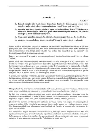 SABEDORIA DO EVANGELHO

A MODÉSTIA
Mat. 6:1-4
1. Prestai atenção: não façais vossas boas obras diante dos homens, para serdes vistos
por eles; senão não tereis recompensa junto de vosso Pai que está nos céus.
2. Quando, pois, deres esmola, não faças tocar a trombeta diante de ti, COMO fazem os
hipócritas nas sinagogas e nas ruas, para serem honrados pelos homens; em verdade
vos digo: já receberam sua recompensa.
3. Tu, porém, quando deres esmola, não saiba tua mão esquerda o que faz tua direita,
4. para que tua esmola fique no secreto, e teu Pai, que vê no secreto, te retribuirá.
Vem a seguir a orientação a respeito da modéstia, da humildade, instruindo-nos o Mestre a agir sem
propaganda, sem alarde de nossos atos, mas antes, a manter ocultas as boas obras, de tal maneira que
nem os mais íntimos delas tomem conhecimento: "não saiba a mão esquerda o que faz a direita" - lindíssima imagem literária, totalmente original.
Receber a recompensa é, segundo o verbo empregado (apéchousin tòn misthon autõn), ter em mãos o
"recibo".
Parece haver certa discordância entre este ensinamento e o dado acima (Mat. 5:16): "brilhe vossa luz
diante dos homens, para que vejam vossas boas obras e glorifiquem vosso Pai celestial". Mas é bem
fácil compreender-se: façam-se as boas obras sem cogitar de propaganda; por si mesmas elas brilharão.
Não é possível esconder uma luz. Silenciosamente levanta-se o sol todos os dias, sem que precise fazer
autopropaganda todos os vêem. Assim devem agir os cristãos: não mostrar-se nem propalar o que fazem; mas FAZER, porque assim a luz brilhará por si mesma.
A esmola, que exprime a compaixão, deve ser sigilosamente manifestada, conhecida apenas do Pai que
habita em nosso íntimo mais secreto, no coração do homem. A esmola é escolhida como exemplo típico, porque publicar um benefício prestado a alguém que esteja necessitado, é envergonhá-lo; e não
temos o direito de diminuir moralmente nosso irmão.
Mais profunda é a lição para a individualidade. Tudo o que fizermos, deve ser realizado internamente,
e não na personalidade, para que outras personalidades tomem conhecimento e elogiem.
De fato, o eu pequeno, vaidoso e egoísta, está sempre suspirando por aplausos e louvores, o que lhe
alimenta o convencimento e o incha de vento, embora, na costumeira falsa modéstia, se recusem e
neguem os elogios "com a boca"; mas o corpo emocional (animal) vibra de felicidade.
Quem vive no Espírito não busca esses aplausos que nada valem; e os elogios procurados pelo eu
pequeno e vaidoso já lhe constitui a recompensa: tanto a ação, quanto seu resultado, morrem no âmbito da personalidade, não alcançando a profundidade do Espírito, e portanto não constituindo degraus para a subida.
Não resta dúvida de que, na Terra, a individualidade só pode agir através da personalidade. Mas tudo
é feito com simplicidade, de modo natural e espontâneo. Nada com movimentos estudados nem calculados, para que tenham testemunhas. E o que se faz aqui, não se conta mais além numa propaganda
sub-reptícia, com a costumeira introdução: "não é para se gabar, mas ...".

Página 119 de 148

 