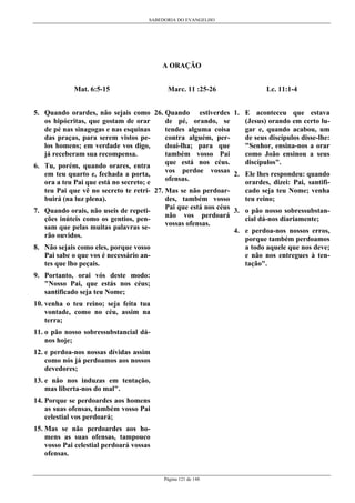 SABEDORIA DO EVANGELHO

A ORAÇÃO
Mat. 6:5-15

Marc. 11 :25-26

5. Quando orardes, não sejais como 26. Quando estiverdes
de pé, orando, se
os hipócritas, que gostam de orar
tendes alguma coisa
de pé nas sinagogas e nas esquinas
contra alguém, perdas praças, para serem vistos pedoai-lha; para que
los homens; em verdade vos digo,
também vosso Pai
já receberam sua recompensa.
que está nos céus.
6. Tu, porém, quando orares, entra
vos perdoe vossas
em teu quarto e, fechada a porta,
ofensas.
ora a teu Pai que está no secreto; e
teu Pai que vê no secreto te retri- 27. Mas se não perdoardes, também vosso
buirá (na luz plena).
Pai que está nos céus
7. Quando orais, não useis de repetinão vos perdoará
ções inúteis como os gentios, penvossas ofensas.
sam que pelas muitas palavras serão ouvidos.
8. Não sejais como eles, porque vosso
Pai sabe o que vos é necessário antes que lho peçais.
9. Portanto, orai vós deste modo:
"Nosso Pai, que estás nos céus;
santificado seja teu Nome;
10. venha o teu reino; seja feita tua
vontade, como no céu, assim na
terra;
11. o pão nosso sobressubstancial dános hoje;
12. e perdoa-nos nossas dívidas assim
como nós já perdoamos aos nossos
devedores;
13. e não nos induzas em tentação,
mas liberta-nos do mal".
14. Porque se perdoardes aos homens
as suas ofensas, também vosso Pai
celestial vos perdoará;
15. Mas se não perdoardes aos homens as suas ofensas, tampouco
vosso Pai celestial perdoará vossas
ofensas.

Página 121 de 148

Lc. 11:1-4
1. E aconteceu que estava
(Jesus) orando em certo lugar e, quando acabou, um
de seus discípulos disse-lhe:
"Senhor, ensina-nos a orar
como João ensinou a seus
discípulos".
2. Ele lhes respondeu: quando
orardes, dizei: Pai, santificado seja teu Nome; venha
teu reino;
3. o pão nosso sobressubstancial dá-nos diariamente;
4. e perdoa-nos nossos erros,
porque também perdoamos
a todo aquele que nos deve;
e não nos entregues à tentação".

 