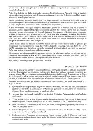 C. TORRES PASTORINO

São as mais perfeitas instruções que, neste trecho, recebemos a respeito da prece, seguindo-se-lhes o
modelo ditado por Jesus.
Antes dele, todavia, são dadas as atitudes a assumir. No contato com o Pai, deve evitar-se qualquer
intromissão de outras criaturas: nada de assumir posições especiais, nem de fazê-la em público para ser
admirado e louvado pelos homens.
Assim, é condenada a posição ostensiva, de ficar de pé (hestãtes) nas sinagogas (isto é, nos locais de
oração) e nas praças públicas (referência ao hábito de orar em horas prefixadas, onde quer que se esteja, e que era prescrito aos israelitas, como ainda hoje aos muçulmanos).
A essa publicidade, Jesus opõe o segredo de entrar no quarto (eis tò tameiõn, que era o "quarto de
guardados", jamais frequentado por pessoas estranhas); e além disso trancar a porta, para que ninguém
presencie o contato íntimo com o Pai. Exemplo frequente disso deu-nos o Mestre, relatado pelos evangelistas: "retirou-se sozinho ao monte para orar". Lucas aproveita uma dessas situações, dizendo que,
após ter Jesus orado "em certo lugar", os discípulos Dele se aproximaram pedindo-Lhe lhes ensinasse a
orar, como João o fizera. Essa solicitação esclarece que Jesus orava sempre retirado e só, tanto que os
discípulos não sabiam como fazer suas preces.
Outros ensinos ainda são trazidos: não repetir muitas palavras, falando muito "como os gentios, que
pensam que, pela muita repetição é que são ouvidos". Portanto, condenação absoluta de repetir 10, 50
ou 150 vezes as mesmas fórmulas, o que acaba provocando a mecanização de sons, sem que haja interferência do sentimento quanto ao sentido das palavras.
Diz-nos mais, que não adianta PEDIR coisas ao Pai, pois Ele sabe mais e melhor que nós o de que necessitamos: habitando DENTRO DE NÓS, em nosso coração, Ele vê e sabe de tudo; inútil, além de
ridículo se torna" querer ensinar a Deus aquilo que deve Ele dar-nos ...
Vem, então, a fórmula perfeita, que passamos a analisar.
ANÁLISE DO "PAI NOSSO"
Nessa prece Jesus criou admirável síntese das fórmulas empregadas nas preces judaicas, escoimandoas apenas do exagerado nacionalismo e materialismo, dando-lhes sentidos espirituais profundos, que
veremos adiante. Mas as expressões ensinadas são lidimamente judaicas, pois Jesus nascera e se filiara
à religião mosaica, nela vivendo e morrendo, sem jamais ter tido a menor idéia de fundar nova religião.
Portanto, o "Pai nosso" é uma prece totalmente israelita, repetindo fielmente a piedade judaica.
Provemos nossas assertivas, que poderão ser verificadas com facilidade (cfr. Strack e Billeberck, o.c.,
pág. 410 a 422).
1) A primeira invocação pertence à oração, dos rabinos: "Nosso Pai, que estás nos céus, que teu nome
seja louvado por rodas as eternidades"; e "Nosso Pai, que estás nos céus, fazei-nos misericórdia
pelo amor de teu grande nome, que é invocado por nós".
2) a segunda frase é encontrada no Qaddich, oração diária dos judeus: "seja exaltado e santificado teu
grande nome".
3) "Venha a nós teu reino" é frase frequente nas jaculatórias dos rabinos: "que o reino de Deus se manifeste ou apareça (Targum de Miquéias, 4:8) e "reina sobre nós Tu só" (Chêmonê-esrê, 11).
4) Rabbi Eliézer dizia: "Fazei tua vontade no céu, no alto, e dá tranquila coragem aos que te temem na
Terra, e fazem o teus olhos".
5) "Não me dês pobreza nem riqueza: dá-me o pão necessário", lemos em Provérbios, 30:8; e o Targum parafraseia: "dá-me o pão que me baste".
6) "Perdoa-nos, nosso Pai, porque pecamos contra ti", está na sexta bênção do Chêmonê-esrê e também em Abina Malkênu, de que Rabbi Aqiba diz o início: "nosso Pai, nosso Rei, perdoa e resgata
todas as nossas faltas.
Página 122 de 148

 