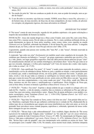 SABEDORIA DO EVANGELHO

7) "Perdoa ao próximo sua injustiça, e então, se orares, teus erros serão perdoados", lemos em Eclesiástico, 28:2.
8) Na oração da noite há: "não nos conduzas ao poder do erro, nem ao poder da tentação, nem ao poder da traição".
9) E nos Berakkot se encontra: seja feita tua vontade, YHWH, nosso Deus e nosso Pai, salva-nos (...)
do homem mau, do mau encontro, da força má, do mau companheiro, do mau vizinho, do adversário corruptor, do julgamento rigoroso, dos maus adversários no tribunal".
DIVISÃO DO "PAI NOSSO"
O "Pai nosso" consta de uma invocação, seguida de três pedidos espirituais e de quatro solicitações a
respeito das necessidades do homem na matéria.
INVOCAÇÃO - Jesus não manda dirigir-nos a Deus como Criador, nem como Rei, nem como Deus,
mas como PAI; e mesmo assim, Pai de todas as criaturas. Pai é a mais carinhosa atribuição divina, já
usada diariamente na época de Jesus pelos israelitas, como vemos várias vezes repetida na oração
Chêmonê-esrê ou Tephillah, sobretudo nas bênçãos. E de tal forma Pai, que Jesus adverte: "a ninguém
chameis de pai, na Terra, a não ser vosso Pai que está nos céus" (Mat. 23:9).
Logicamente, quando uma pessoa orar sozinha, dirá "meu Pai", e não "nosso", fórmula reservada às
preces em grupo.
A expressão "que estás nos céus" (beshamaim) era também usual como sequência da invocação. Recordemos que shamaim em hebraico e "ouranós" em grego expressam a atmosfera que envolve a Terra, e não, jamais, um lugar geográfico específico. Para dar idéia precisa dessas palavras (já que "céus"
foi semanticamente alterado em seu sentido etimológico), deveríamos dizer: "nosso Pai que estás no ar
que nos circunda, impregna e vivifica pela respiração" (cfr."visto ele mesmo dar a todos vida respiração e todas as coisas", At. 17:25).
1.ª PETIÇÃO - Seja santificado Teu nome". O “nome” é usado como expressão da essência, como a
manifestação externa da substância última. Refere-se, pois, o pedido ao mundo, e mais particularmente
às criaturas que, sendo a manifestação divina, em nosso globo, expressam Seu nome. A petição, portanto, revela o voto de que todas as criaturas se santifiquem (se tornem sadias moral e fisicamente),
para que o nome de nosso Pai seja santificado em nós: assim como um filho diria a seu pai: "que possa
eu honrar, com meu comportamento, o teu nome usado por mim". Com efeito, sendo nós filhos de
Deus, trazemos em nós Seu nome e, santificando-nos o santificamos. Dizia Gregório de Nissa que,
com as boas obras, levamos os homens a glorificar a Deus (Patrol. Graeca, 44. 1153).
2.ª PETIÇÃO - "Venha o Teu reino". Exprime o desejo ardente de que o mundo se coloque sob o reinado do Pai - Espírito - e não de satanás, a matéria. Que as criaturas se submetam ao Pai, que sabe governar Sua casa com justiça, misericórdia e amor. Alguns Pais da igreja atribuíam a esse pedido o caracter escatológico, como Tertuliano (Patrol. Lat. 1, 1158-1159), Cipriano (Patrol. Lat. 4,527 ss) e
Agostinho (Patrol. Lat. 47, 1118).
3.ª PETIÇÃO - "Seja feita Tua vontade na Terra, como é ela feita nos céus”. Esta petição falta em Lucas. Manifesta a aspiração firme de que saibamos conformar-nos à vontade do Pai, obedecendo-lhe às
ordens (que são as circunstâncias que surgem sem nossa interferência na vida) com amor, ao invés de
pretender fazer prevalecer nossa vontade pequena, caprichosa e, sobretudo, ignorante de nossa verdadeira vantagem no que nos concerne.
4.ª PETIÇÃO - "Dá-nos hoje o pão sobressubstancial". Esse vocábulo, hápax absoluto do "Pai nosso
(epioúsion) foi traduzido pela Vulgata como “cotidiano" ou "de cada dia” (epi tèn oúsan hêméran),
seguindo a opinião de João Crisóstomo (Patrol. Graeca, 67, 280). Na interpretação de Orígenes significava o "pão para a subsistência" (epì ousía, Patrol, Graeca, 11, 475). Jerônimo (Patrol. Lat. 26,43)
fala: "dá-nos hoje o pão de amanhã"; mas essa interpretação seria contrária ao ensino de Jesus: "não
vos preocupeis com o manhã” (Mat. 6:34). No entanto, nesse mesmo local citado, Jerônimo interpreta
Página 123 de 148

 