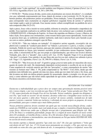 C. TORRES PASTORINO

o pedido como "o pão espiritual", de acordo também com Orígenes (ibidem), Cipriano (Patrol. Lat. 4,
531-533) e Agostinho (Patrol. Lat. 38, 381 e 289-390).
5.ª PETIÇÃO - "Perdoa nossas dívidas, assim como já perdoamos aos nossos devedores", é a condição
sine qua, salientada expressamente por Jesus, depois de ensinar a orar (versículo 14-15). Se não soubermos perdoar, não poderemos jamais ser perdoados. Nossa tradução, "como JÁ perdoamos" foi feita
para corresponder mais exatamente ao original aphékamen (segunda forma de aoristo 2.º apheíme)
cujo tempo supõe a ação já realizada. Esse mesmo ensino voltará exemplificado na parábola do servo
sem compaixão (Mat.18:23-35).
Após a prece, Jesus volta a insistir no sexto pedido, referente às emoções, salientando a importância do
perdão. Essa repetição explicativa na sublime lição da prece vem esclarecer que a condição do perdão
é INDISPENSÁVEL à libertação do Espírito. As frases são repetidas em Mateus e Lucas; e Marcos, de
toda a lição, fixou apenas esse ensinamento, como resumo básico para nosso aprendizado. Assim como
se quisesse dizer que, se soubermos perdoar realmente, nada mais é preciso fazer; pois fazendo as pazes com os outros, podemos conseguir a paz de Deus.
6.ª PETIÇÃO - "Não nos induzas em tentação". O conjuntivo aoristo segundo, eisenégkêis (de eisphérô) tem o sentido de "conduzir para dentro" ou "induzir; e peirasmós é a prova, o exame, a experimentação. Pedido de socorro que fazemos, para que não sejamos colocados em situações perigosas que
nos experimentem as forças, pois tememos sucumbir, já que conhecemos nossas fraquezas. Suplicamos, então, à misericórdia do Pai, que nos poupe as experimentações, que talvez nos levem à derrota.
Tentação, pois, não é o "pecado", mas a prova (cfr. Luc. 22:28). Segundo Tiago (1:2) as provações
“são úteis" à evolução. Essa opinião é de que Deus não nos leva ao mal, embora nos submeta à prova
(cfr. Tiago 1:13; Agostinho, Patrol. Lat. 38, 390-391 e Hilário, Patrol. Lat. 9, 510).
7.ª PETIÇÃO - "Mas livra-nos do mal". O genitivo grego poneroú tanto pode ser masculino (do mau),
quanto do neutro (do mal). Da interpretação dependerá exclusivamente a escolha de um ou de outro.
Como sequência do versículo anterior que fala em "provações", e como consequência do ensino "não
resistais ao homem mau" (Mat. 5: 39), pode compreender-se "do MAU". Com efeito, desde que não
podemos nem defender-nos, quando um mau nos ataca, ainda que nos mate (tal como o fez Jesus, que
não levantou um dedo em defesa própria quando foi assassinado, dando o exemplo vivo do que ensinou); e como sabemos que não temos ainda capacidade de agir assim, então pedimos que nos salve o
Pai desses encontros com homens maus.
SENTIDO DO "PAI NOSSO"
Ensina-nos a individualidade que a prece deve ser sempre uma aproximação máxima possível entre
nós e nossa origem; e por isso recorda-nos que Deus é O PAI, já que "somos gerados por Deus "(At.
17:28), somos partículas do Grande Foco de Luz Incriada. Nessas condições, quando nos dirigimos a
esse Pai, "que reside no secreto" de nós mesmos, devemos voltar-nos e mergulhar nesse secreto (entrar em nosso quarto) e além disso "trancar as portas" de nossos sentidos, isolando-nos de tudo
quanto é externo e material. Isolar-nos inclusive e sobretudo de nosso próprio eu pequeno, de nossa
personalidade, para que o contato seja o mais lídimo possível.
Nossas primeiras palavras devem constituir um apelo que nos recorde nossa filiação divina, confessando-nos FILHOS no real sentido, mais real ainda do que a simples e transitória filiação humana do
corpo físico. Adverte-nos então que a filiação terrena não é propriamente uma filiação (cfr. Mat.
23:9). De Deus é a verdadeira paternidade, porque Ele é a origem de nosso Espírito de nosso verdadeiro EU profundo, a Centelha divina e eterna. Só a Ele devemos dirigir nossas preces: Jesus jamais
ensina que nos dirijamos a intermediários, mas sim diretamente ao Pai que habita DENTRO DE NÓS,
no secreto de nossos corações.
Isso mesmo exprime a cláusula apositiva "que estás nos céus". Os céus que exprimem o "reino que
está dentro de nós" (cfr. Luc. 17:21) levam nosso pensamento ao coração; o Pai, que está nos céus,
está então no reino dos céus, que está dentro de nós. A consequência é lógica e irrefutável: nosso Pai
Página 124 de 148

 