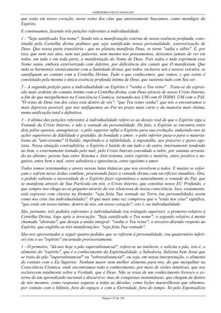 SABEDORIA DO EVANGELHO

que estás em nosso coração, nesse reino dos céus que ansiosamente buscamos, como mendigos do
Espírito.
E continuamos, fazendo três petições referentes à individualidade:
1 - "Seja santificado Teu nome". Sendo nós a manifestação externa de nossa essência profunda, constituída pela Centelha divina pedimos que seja santificada nossa personalidade, exteriorização de
Deus. Que nossa parte transitória - que no planeta manifesta Deus, se torne "sadia e sábia". E, por
isso, que nem nos atos, nem nas palavras, nem mesmo nos pensamentos, deixemos jamais de ver em
todos, em tudo e em toda parte, a manifestação do Nome de Deus. Pois todos e tudo exprimem esse
Nome santo, embora exteriorizado com defeitos, por deficiência dos canais que O manifestam. Que
tudo se harmonize sitonicamente com a Santidade divina, que todos, inclusive nós e nossos veículos, se
santifiquem ao contato com a Centelha Divina. Tudo o que conhecemos, que vemos, e que existe é
constituído pela mesma e única essência profunda íntima de Deus, que sustenta tudo com Seu ser.
2 - A segunda petição para a individualidade ou Espírito é "venha o Teu reino" . Trata-se da expressão mais ardente do contato íntimo com a Centelha divina, com Deus através de nosso Cristo Interno,
a fim de que mergulhemos na Consciência Cósmica, tornando-nos UM com O TODO, UM com o PAI.
"O reino de Deus (ou dos céus) está dentro de vós": "que Teu reino venha", que nós o encontramos o
mais depressa possível, que nos unifiquemos ao Pai no prazo mais curto e da maneira mais íntima,
numa unificação total e definitiva.
3 - A última das petições referentes à individualidade refere-se ao desejo real de que o Espírito siga a
Vontade do Cristo Interno, e não a vontade da personalidade. De fato, o Espírito se encontra entre
dois pólos opostos, antagônicos: o pólo superior influi o Espírito para sua evolução, induzindo-nos às
ações superiores de fidelidade e gratidão, de bondade e amor; o pólo inferior puxa-o para o materialismo do "anti-sistema" (Ubaldi), impelindo-o à infidelidade, à ingratidão, aos prazeres e gozos egoístas. Nessa situação contraditória, o Espírito é batido de um lado e de outro, internamente tendendo
ao bem, e externamente tentado pelo mal; pelo Cristo Interno convidado a subir, por satanás arrastado ao abismo: perene luta entre Sistema e Anti-sistema, entre espírito e matéria, entre positivo e negativo, entre bem e mal, entre sabedoria e ignorância, entre egoísmo e amor.
Todos somos testemunhas e atores nessas lutas titânicas que nos envolvem a todos. E muitos se esforçam e sofrem nesse árduo combate, procurando fazer a vontade divina com sacrifícios inauditos. Ora,
o pedido salienta a necessidade de o Espírito fazer espontânea e naturalmente a vontade do Pai, que
se manifesta através de Sua Partícula em nós, o Cristo Interno, que constitui nosso EU Profundo, e
que sempre nos chega ao eu pequeno através da voz silenciosa de nossa consciência. Isso, exatamente,
está expresso com clareza na fórmula: "seja feita Tua vontade na Terra (na personalidade) assim
como nos céus (na individualidade)". O que mais uma vez comprova que o "estás nos céus" significa,
"que estás em nosso íntimo, dentro de nós, em nosso coração", isto é, na individualidade.
São, portanto, três pedidos referentes à individualidade (ou triângulo superior): o primeiro relativo à
Centelha Divina, logo após a invocação: "Seja santificado o Teu nome"; o segundo relativo à mente
chamada "abstrata", que deseja a união integral: "venha o Teu reino"; o terceiro dizendo respeito ao
Espírito, que engloba as três manifestações: "seja feita Tua vontade".
São-nos apresentados a seguir quatro pedidos que se referem à personalidade, (ou quaternário inferior) isto é ao "espírito" encarnado provisoriamente.
1 - O primeiro, "dá-nos hoje o pão supersubstancial", refere-se ao intelecto, e solicita o pão, isto é, o
alimento do "espírito", que é o conhecimento da Espiritualidade, a Sabedoria, Salienta bem Jesus que
se trata do pão "supersubstancial" ou "sobresubstancial", ou seja, em nossa interpretação, o alimento
do contato com o Eu Superior. Nenhum maior nem melhor alimento para nós, do que mergulhar na
Consciência Cósmica, onde encontramos todo o conhecimento, por meio de visões intuitivas, que nos
esclarecem totalmente sobre a Verdade, que é Deus. Não se trata de um conhecimento livresco e externo de um aprendizado racional e discursivo; mas de conquistas instantâneas, que chegam de dentro
de nós mesmos, como respostas seguras a todas as dúvidas, como lições maravilhosas que obtemos,
por contato com o Infinito, fora do espaço, e com a Eternidade, fora do tempo. Só pelo Esponsalício
Página 125 de 148

 
