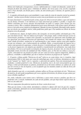 C. TORRES PASTORINO

Místico da Unificação conseguiremos crescer, infinitizando-nos e mudar de dimensão, saindo da limitação do finito das formas para o ilimitado do infinito; das trevas para a luz, do frio congelado
para o Foco Incriado, da divisão para a união, do anti-sistema para o Sistema, do egoísmo para o
amor total.
2 - A segunda solicitação para a personalidade é a que cuida do corpo de emoções (astral ou animal),
dizendo: “perdoa nossas dívidas (cármicas) assim como já perdoamos aos nossos devedores".
O corpo emocional é o responsável pelo carma, já que ele vibra no terceiro plano, o que está sujeito à
Lei da Justiça. Portanto, é em referência ao corpo emocional que pedimos o perdão, o resgate dos
débitos contraídos por nossas emoções descontroladas em todos os campos, pelos desejos que nos
causam as dores. Mas a condição indispensável para nossa libertação é não termos outros devedores
presos a nós pela nossa exigência de pagamento. Quando tivermos perdoado (libertado) todos aqueles
que nos devem, por qualquer motivo, então poderemos pedir que o Pai também nos liberte de nossos
próprios erros do passado.
3 - Lembramo-nos, depois, do duplo etérico, das sensações, no terceiro pedido, solicitando que o Pai,
que está dentro de nós, "não nos induza às provações". Isto porque, dado o olvido total que ocorre na
reencarnação, perdemos o contato com o passado e as provações nos aparecem como novidades que
nos apavoram, pois podemos fracassar por ignorância. Não estando em contato com o Mundo Espiritual, donde proviemos, surgem-nos as experimentações a que estamos sujeitos neste pólo negativo
em que nos achamos, com o emborcamento da realidade, Então, a transitoriedade da riqueza nós a
vemos como garantia de segurança; a ilusão da posse é considerada qual valor de realidade; a mentira do prazer engana-nos com alegrias que amanhã se transformarão em sofrimentos; mas nada disso
percebemos. Por isso as provações ou tentações de riqueza, de posse, de prazer são, em vista de nossa
opacidade visual, inversões da realidade da Vida. Pedimos, pois, ao Pai não nos induza a essas provações, colocando-nos em posição de poder cair por causa de nossa cegueira temporária. Melhor a
pobreza, o trabalho e a dificuldade, que são os maiores incentivos ao progresso do "espírito".
4 - O quarto e último pedido "liberta-nos do mal" refere-se ao corpo denso, isto é, à matéria. Aqui
interpretamos MAL (e não mau), por causa da simbologia que, entre os hebreus, denominava a matéria de "satanás" ou “diabo", isto é, o opositor, o adversário do espírito. Para esta interpretação mais
profunda, o sentido preferível é este: liberta-nos da matéria, isto é, do ciclo reencarnatório que nos
obriga a voltar periodicamente ao planeta, prendendo-nos já há tantos milênios ao cadáver de carne
que nos cerceia os vôos do Espírito, a este escafandro que nos mantém colados ao chão da Terra sob
o oceano atmosférico.
Apelo dramático que nós, os encarnados, gritamos aflitos ao Pai que está dentro de nós: "liberta-nos
da matéria, do mal aonde mergulhamos por nosso egoísmo divisionista, do abismo em que caímos por
nossa rebeldia orgulhosa".
Eis, então, reduzida a seus termos reais e belíssimos, a prece mais concisa e perfeita, que deve ser
proferida com o coração, meditando em cada um dos pedidos, sem que haja mister repeti-la mais de
uma vez em cada caso.
Não nos esqueçamos das palavras taxativas de Jesus: assim deveis orar.
Mais que um ensino, é uma ordem. Aprendamos a obedecer a Quem sabe mais do que nós, conquistando a felicidade, afastando-nos da materialidade deprimente e alçando-nos às altitudes do Espírito
que se unifica ao Pai.

Página 126 de 148

 