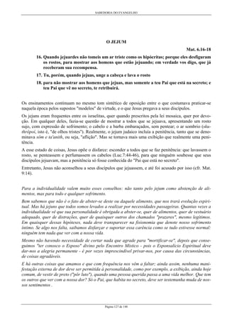 SABEDORIA DO EVANGELHO

O JEJUM
Mat. 6.16-18
16. Quando jejuardes não tomeis um ar triste como os hipócritas; porque eles desfiguram
os rostos, para mostrar aos homens que estão jejuando; em verdade vos digo, que já
receberam sua recompensa.
17. Tu, porém, quando jejuas, unge a cabeça e lava o rosto
18. para não mostrar aos homens que jejuas, mas somente a teu Pai que está na secreto; e
teu Pai que vê no secreto, te retribuirá.
Os ensinamentos continuam no mesmo tom sintético de oposição entre o que costumava praticar-se
naquela época pelos supostos "modelos" de virtude, e o que Jesus pregava a seus discípulos.
Os jejuns eram frequentes entre os israelitas, quer quando prescritos pela lei mosaica, quer por devoção. Em qualquer deles, fazia-se questão de mostrar a todos que se jejuava, apresentando um rosto
sujo, com expressão de sofrimento; o cabelo e a barba embaraçados, sem pentear; o ar sombrio (skuthrôpoí, isto é, "de olhos tristes"). Realmente, o jejum judaico incluía a penitência, tanto que se denominava sôm e ta'anith, ou seja, "aflição". Mas se tornava mais uma exibição que realmente uma penitência.
A esse estado de coisas, Jesus opõe o disfarce: esconder a todos que se faz penitência: que lavassem o
rosto, se penteassem e perfumassem os cabelos (Luc.7:44-46), para que ninguém soubesse que seus
discípulos jejuavam, mas a penitência só fosse conhecida do "Pai que está no secreto".
Entretanto, Jesus não aconselhou a seus discípulos que jejuassem, e até foi acusado por isso (cfr. Mat.
9:14).
Para a individualidade valem muito esses conselhos: não tanto pelo jejum como abstenção de alimentos, mas para todo e qualquer sofrimento.
Bem sabemos que não é o fato de abster-se deste ou daquele alimento, que nos trará evolução espiritual. Mas há jejuns que todos somos levados a realizar por necessidades passageiras. Quantas vezes a
individualidade vê que sua personalidade é obrigada a abster-se, quer de alimentos, quer de vestuário
adequado, quer de distrações, quer de quaisquer outros dos chamados "prazeres", mesmo legítimos.
Em quaisquer dessas hipóteses, nada deve transparecer na fisionomia que denote nosso sofrimento
íntimo. Se algo nos falta, saibamos disfarçar e suportar essa carência como se tudo estivesse normal:
ninguém tem nada que ver com a nossa vida.
Mesmo não havendo necessidade de cortar nada que agrade para "mortificar-se", depois que conseguimos "ter conosco o Esposo" divino pelo Encontro Místico - pois o Esponsalício Espiritual deve
dar-nos a alegria permanente - é por vezes imprescindível privar-nos, por causa das circunstâncias,
de coisas agradáveis.
E há outras coisas que amamos e que com frequência nos vêm a faltar; ainda assim, nenhuma manifestação externa de dor deve ser permitida à personalidade, como por exemplo, a exibição, ainda hoje
comum, de vestir de preto ("pôr luto"), quando uma pessoa querida passa a uma vida melhor. Que tem
os outros que ver com a nossa dor? Só o Pai, que habita no secreto, deve ser testemunha muda de nossos sentimentos .

Página 127 de 148

 
