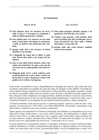 C. TORRES PASTORINO

OS TESOUROS
Luc. 12:32-34

Mat. 6: 19-24

19. Não ajunteis para vós tesouros na terra, 31. Não temas pequeno rebanho, porque é do
agrado de vosso Pai dar-vos o reino.
onde a traça e a ferrugem os consomem e
onde os ladrões penetram e roubam,
32. Vendei o que possuis, e dai esmolas; fazei
para vós bolsas que não envelheçam, um te20. mas ajuntai para vós tesouros no céu onde
souro inexaurível nos céus, onde o ladrão
nem a traça nem a ferrugem os consomem,
não chega e a traça não rói,
e onde os ladrões não penetram nem roubam,
33. porque onde está vosso tesouro, também
21. porque onde está o teu tesouro, aí estará
também o teu coração.

estará vosso coração.

22. A lâmpada do corpo são os olhos; se pois
estes forem sãos, todo o teu corpo será luminoso,
23. mas se teus olhos forem doentes, todo o teu
corpo será tenebroso. Se, pois, a luz que há
em ti são trevas, quão grandes são essas trevas!
24. Ninguém pode servir a dois senhores, pois
ou há de aborrecer a um e amar o outro, ou
há de unir-se a um e desprezar o outro: não
podeis servir a Deus e às riquezas.
Neste trecho, recomenda-nos Jesus o desprendimento ou desapego das riquezas. Que valem elas aqui,
no planeta, onde podem ser perdidas por ação das traças, da ferrugem ou dos ladrões? Aconselha-nos
antes a ajuntar tesouros espirituais de conhecimento e obras meritórias, que jamais se perdem. Tapetes
no chão ou nas paredes roupas caras nos armários, jarros de louça e aparelhos de cristal, quadros célebres, adegas de vinho e despensas com largas provisões, dinheiro nos bancos e jóias nas caixas-fortes,
tudo isso, além de perecível, deve ser aqui deixado quando abandonarmos o corpo físico. Mas o que, é
conquista do Espírito, isso acompanha-nos para além do mundo da matéria, e jamais o perdemos.
A fórmula axiomática "onde está teu tesouro, aí estará teu coração” esclarece a razão de todo o ensinamento. O essencial não é NÃO TER, e sim NÃO APEGAR-SE, não prender o pensamento (cuja
sede reside no coração) a essas coisas externas e transitórias.
Depois aparece um ensinamento em forma de comparação. Na realidade, só conseguimos ter luz se os
olhos forem sadios. Então parece, e nos vemos, todos luminosos, pois distinguimos os objetos, suas
formas e cores. Mas se os olhos adoecerem, isto é, cegarem, todo o corpo parece nadar em densas trevas, que custamos a romper, tateando com as mãos à frente. E termina com um enigma: "se a luz que
há em ti são trevas, quão grandes são essas trevas" . Como pode a luz ser trevas?
As frases referem-se ao ensinamento anterior e o comentam, deixando-se ao leitor a tarefa de compreendê-las. Realmente, o coração (o pensamento) pode apegar-se a riquezas materiais ou aos bens espirituais, tal como ocorre com os olhos, cujo primordial papel é servir de lâmpada para o corpo. Se os
Página 128 de 148

 