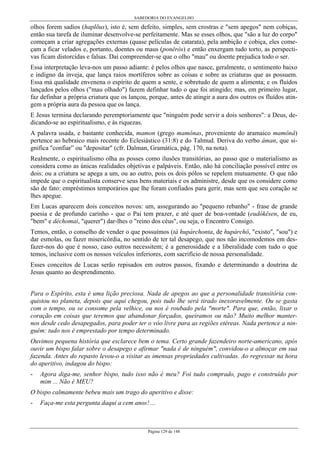 SABEDORIA DO EVANGELHO

olhos forem sadios (haplõus), isto é, sem defeito, simples, sem crostras e "sem apegos" nem cobiças,
então sua tarefa de iluminar desenvolve-se perfeitamente. Mas se esses olhos, que "são a luz do corpo"
começam a criar agregações externas (quase películas de catarata), pela ambição e cobiça, eles começam a ficar velados e, portanto, doentes ou maus (ponêrós) e então enxergam tudo torto, as perspectivas ficam distorcidas e falsas. Daí compreender-se que o olho "mau" ou doente prejudica todo o ser.
Essa interpretação leva-nos um passo adiante: é pelos olhos que nasce, geralmente, o sentimento baixo
e indigno da inveja, que lança raios mortíferos sobre as coisas e sobre as criaturas que as possuem.
Essa má qualidade envenena o espírito de quem a sente, e sobretudo de quem a alimenta; e os fluídos
lançados pelos olhos ("mau olhado") fazem definhar tudo o que foi atingido; mas, em primeiro lugar,
faz definhar a própria criatura que os lançou, porque, antes de atingir a aura dos outros os fluídos atingem a própria aura da pessoa que os lança.
E Jesus termina declarando peremptoriamente que "ninguém pode servir a dois senhores": a Deus, dedicando-se ao espiritualismo, e às riquezas.
A palavra usada, e bastante conhecida, mamon (grego mamônas, proveniente do aramaico mamônâ)
pertence ao hebraico mais recente do Eclesiástico (31:8) e do Talmud. Deriva do verbo âman, que significa "confiar” ou "depositar" (cfr. Dalman, Gramática, pág. 170, na nota).
Realmente, o espiritualismo olha as posses como ilusões transitórias, ao passo que o materialismo as
considera como as únicas realidades objetivas e palpáveis. Então, não há conciliação possível entre os
dois: ou a criatura se apega a um, ou ao outro, pois os dois pólos se repelem mutuamente. O que não
impede que o espiritualista conserve seus bens materiais e os administre, desde que os considere como
são de fato: empréstimos temporários que lhe foram confiados para gerir, mas sem que seu coração se
lhes apegue.
Em Lucas aparecem dois conceitos novos: um, assegurando ao "pequeno rebanho" - frase de grande
poesia e de profundo carinho - que o Pai tem prazer, e até quer de boa-vontade (eudókêsen, de eu,
"bem" e déchomai, "querer") dar-lhes o "reino dos céus", ou seja, o Encontro Consigo.
Temos, então, o conselho de vender o que possuímos (tà hupárchonta, de hupárchô, "existo", "sou") e
dar esmolas, ou fazer misericórdia, no sentido de ter tal desapego, que nos não incomodemos em desfazer-nos do que é nosso, caso outros necessitem; é a generosidade e a liberalidade com tudo o que
temos, inclusive com os nossos veículos inferiores, com sacrifício de nossa personalidade.
Esses conceitos de Lucas serão repisados em outros passos, fixando e determinando a doutrina de
Jesus quanto ao desprendimento.
Para o Espírito, esta é uma lição preciosa. Nada de apegos ao que a personalidade transitória conquistou no planeta, depois que aqui chegou, pois tudo lhe será tirado inexoravelmente. Ou se gasta
com o tempo, ou se consome pela velhice, ou nos é roubado pela "morte". Para que, então, lixar o
coração em coisas que teremos que abandonar forçados, queiramos ou não? Muito melhor manternos desde cedo desapegados, para poder ter o vôo livre para as regiões etéreas. Nada pertence a ninguém: tudo nos é emprestado por tempo determinado.
Ouvimos pequena história que esclarece bem o tema. Certo grande fazendeiro norte-americano, após
ouvir um bispo falar sobre o desapego e afirmar "nada é de ninguém", convidou-o a almoçar em sua
fazenda. Antes do repasto levou-o a visitar as imensas propriedades cultivadas. Ao regressar na hora
do aperitivo, indagou do bispo:
-

Agora diga-me, senhor bispo, tudo isso não é meu? Foi tudo comprado, pago e construído por
mim ... Não é MEU?

O bispo calmamente bebeu mais um trago do aperitivo e disse:
-

Faça-me esta pergunta daqui a cem anos! ...

Página 129 de 148

 