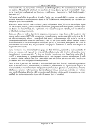 C. TORRES PASTORINO

Vemos ainda uma vez, neste trecho comentado, a sabedoria profunda dos ensinamentos de Jesus, que
nos trazem a REALIDADE, afastando-nos da ilusão da posse. Tudo o que é de personalidade - inclusive a própria personalidade de que tanto nos envaidecemos - é passageiro, é tudo ilusão (mayá), é
tudo perecível.
Cabe então ao Espírito desprender-se de tudo. Precisa viver no mundo REAL, embora entre riquezas
terrenas, mas como se as não possuísse, como se DE FATO fossem um empréstimo que ele tivesse por
obrigação gerir cuidadosamente.
Além disso, muito cuidado com o coração: jamais coloquemos nossa felicidade em qualquer objeto
(ou em qualquer pessoa!) fora de nosso EU verdadeiro, porque se assim não agirmos, seremos infelizes. Tudo o que é externo traz dor e sofrimento. Só o Verdadeiro Esposo, o Cristo, pode constituir nossa felicidade plena e permanente.
Então, os olhos, por onde o Espírito vê, enquanto permanece no corpo físico na Terra, devem estar
sempre sadios, sempre SIMPLES, sem apego a coisa alguma no mundo material transitório, a fim de
que não invertamos os valores - coisa tão fácil de ocorrer e tão comum no pólo negativo em que se
encontram mergulhadas nossas personalidades. Uma vez que penetra pelos olhos a imagem, surge o
desejo no coração, e este pode apegar-se e cobiçar o que vê, se for doentio, participando dos vícios da
personalidade insaciável. Mas, se for simples e desapegado, continuará a brilhar a luz límpida do
desprendimento de tudo.
Daí a conclusão: ou a personalidade se apega aos bens terrenos, prendendo a individualidade, de
forma que esta não pode expandir-se; ou a individualidade penetra o Eu Crístico, não dando a menor
importância às posses materiais. Por isso, na história, encontramos com frequência muita falta de
equilíbrio, daqueles que só conseguiam desapegar-se espiritualmente, quando abandonavam de todo
as riquezas. Maior evolução lhes faria compreender que não é disso que se trata: não é desfazer-se
fisicamente, mas antes desapegar-se espiritualmente.
Então a lição é preciosa: ou servimos à individualidade (ao Deus Interno) atendendo equilibradamente às necessidades da personalidade; ou servimos à personalidade (às riquezas) com prejuízo da
individualidade. Concomitantemente não podemos servir às duas. Quando nos prendemos à personalidade, nós a amamos e aborrecemos o Espírito (Deus em nós), e quando, ao contrário, nos voltamos
para a individualidade (Deus) e a Ele nos unimos pelo Contato Místico, então desprezamos a personalidade (no sentido etimológico: isto é, não lhe damos "preço" ou valor).

Página 130 de 148

 