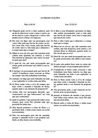 SABEDORIA DO EVANGELHO

AS PREOCUPAÇÕES
Luc. 12:22-31

Mat. 6.24-34

24. Ninguém pode servir a dois senhores, pois 22. E disse a seus discípulos: portanto vos digo,
não andeis preocupados com a vida pelo
ou há de aborrecer a um e amar o outro, ou
que haveis de comer, nem com o corpo pelo
há de unir-se a um e desprezar o outro: não
que haveis de vestir.
podeis servir a Deus e às riquezas.
25. Por isso vos digo: não vos preocupeis com 23. Pois a vida é mais que o alimento e o corpo
mais que a roupa.
vossa vida, pelo que haveis de comer ou beber, nem com vosso corpo, pelo que haveis 24. Observai os corvos, que não semeiam nem
de vestir: não é a vida mais que o alimento e
ceifam, não têm despensa, nem celeiro, e no
o corpo mais que a roupa?
entanto Deus os alimenta; quanto mais valeis vós do que as aves!
26. Olhai as aves do céu, que não semeiam nem
ceifam nem ajuntam em celeiros, e vosso 25. Qual de vós, por mais preocupado que estePai celestial as alimenta; não valeis vós muija, pode acrescentar um cúbito à sua estatuto mais que elas?
ra?
27. E qual de vós, por mais preocupado que 26. Se pois, não podeis fazer nem as coisas míesteja, pode acrescentar um cúbito à sua esnimas, porque vos preocupais pela outras?
tatura?
27. Considerais os lírios como crescem, e não
28. E porque vos preocupais pelo que haveis de
trabalham nem fiam, todavia vos digo que
vestir? Considerai como crescem os lírios
nem Salomão em todo o seu esplendor se
do campo: eles não trabalham nem fiam.
vestiu como um deles.
29. contudo vos digo que nem Salomão em todo 28. Pois se Deus assim veste a erva do campo
o seu esplendor se vestiu como um deles.
que hoje existe e amanhã é lançado no forno, quanto mais a vos, homens de pequena
30. Se Deus assim veste a erva do campo, que
fé!
hoje existe e amanha é lançada ao forno,
quanto mais a vós, homens de pequena fé? 29. Não procureis, pois, o que comereis ou bebereis, nem vos preocupeis,
31. Assim, não vos preocupeis dizendo: que
comeremos? ou: que beberemos? ou: com 30. porque os homens do mundo é que procuque nos vestiremos?
ram todas essas coisas; mas vosso Pai sabe
que precisas delas.
32. (pois os gentios é que procuram todas essas
coisas); pois vosso Pai celestial sabe que 31. Buscai antes o reino de Deus, e todas essas
precisais de todas elas.
coisas vos serão acrescentadas.
33. Mas buscai primeiro o reino de Deus e a
perfeição dele, e todas essas coisas vos serão
acrescentadas.
34. Não vos preocupeis pelo dia de amanhã,
porque o amanhã trará o seu próprio cuidado; ao dia, basta o seu trabalho.

Página 131 de 148

 