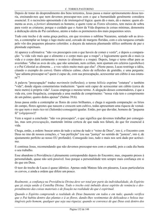 C. TORRES PASTORINO

Depois de tratar do desprendimento dos bens terrestres, Jesus passa a maior aprimoramento dessa teoria, ensinando-nos que nem devemos preocupar-nos com o que a humanidade geralmente considera
essencial. E o raciocínio apresentado é de irretorquível lógica: quem dá o mais, dá o menos: quem alimenta as aves, a fortiori alimentará os homens; e quem veste as f1ores silvestres, tem meios de sobra
para vestir as criaturas; porque o cuidado que o Autor da Vida dispensa às coisas mínimas, demonstra
a dedicação alerta do Pai carinhoso, atento a todos os pormenores dos mais pequeninos seres.
Todo este trecho é de suma graça poética, em que revemos o sublime Nazareno, sentado sob as árvores, a contemplar ao longe o lago muito azul, cercado de margens floridas, com o céu turquesa cortado
pelo vôo dos pequenos pássaros coloridos: a doçura da natureza plasmando idílico ambiente de paz e
plenitude espirituais.
Aí aparece a afirmativa: "não vos preocupeis com o que haveis de comer e vestir", e depois a comparação: "a vida vale mais que o alimento e o corpo mais que a roupa"; e logicamente quem dá o mais (a
vida e o corpo dará certamente o menos (o alimento e a roupa). Depois, longo e terno olhar para as
avezinhas: "olhai as aves do céu, que não semeiam, nem ceifam, nem ajuntam em celeiros (apothêkas)
e o Pai Celestial as alimenta ... e vos valeis muito mais que elas". (Neste passo, Lucas restringe a idéia,
citando o exemplo do corvo). Outro silêncio calmo, cheio de reflexões de gratidão, e uma pergunta:
"que adianta preocupar-se? quem é capaz de, com sua preocupação, acrescentar um cúbito à sua estatura"?
A palavra "preocupação" traduz merimnôn (reflexões); o termo hêlixía exprime "estatura" e também
"vida"; donde alguns comentaristas traduzirem: “quem será capaz de acrescentar um cúbito (cerca de
meio metro) à própria vida". Lucas emprega o mesmo termo. A alegação desses comentadores, é que a
vida era, com frequência, comparada a uma medida de comprimento: “nossa vida tem o comprimento
de um palmo; quatro dedos apenas" (Salmo 39:6).
Jesus passa então a contemplar as flores de cores brilhantes, e chega à segunda comparação: os lírios
do campo, flores agrestes que nascem e crescem sem cultivo, todas apresentam uma riqueza de vestuário que nem o mais rico rei (Salomão) conseguirá igualar. Então, por que duvidar, homens de "pequena
fé" (oligópistoi)?
Vem a seguir a conclusão: "não vos preocupeis", o que significa que devemos trabalhar por conseguilas, mas sem preocupação, mantendo íntima certeza de que nada nos faltará, do que for essencial à
vida.
Chega, então, a ordem: buscar antes de tudo e acima de tudo o “reino de Deus", isto é, o Encontro com
Deus no imo de nossos corações, e “sua perfeição" (ou sua "justiça" no sentido de "justeza", isto é, de
ajustamento perfeito ao nosso EU profundo). Conseguido isso, tudo o mais nos será dado por acréscimo.
E continua Jesus, recomendando que não devemos preocupar-nos com o amanhã, pois a cada dia basta
o seu trabalho.
Esse abandono à Providência é plenamente correspondido depois do Encontro; mas, enquanto presos à
personalidade, quase não será possível. Isso porque a personalidade tem sempre mais confiança em si
do que em Deus.
O teor do trecho de Lucas é quase idêntico. Apenas onde Mateus fala em pássaros, Lucas particulariza
os corvos, e ainda a ordem que difere um pouco.
Realmente, a confiança na Providência Divina deve ser total por parte da individualidade, do Espírito
que já esteja unido à Centelha Divina. Todo o trecho está imbuído desse espírito de renúncia e desprendimento das coisas materiais e de fixação na realidade do que é espiritual.
Quando o Espírito compreende a realidade de Deus Imanente em todos e em tudo; quando verifica
que o Pai habita dentro das plantas e à as flores, dando-lhes vestimentas de delicadeza e beleza inatingíveis pelo homem, qualquer que seja sua riqueza; quando se convence de que Deus está dentro dos
Página 132 de 148

 