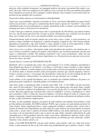 SABEDORIA DO EVANGELHO

pássaros, deles cuidando ternamente, na roupagem multicor das penas, garantindo-lhes ainda o sustento, dia a dia; então sua confiança na Providência cresce ao ponto de saber que também não poderá
haver abandono por parte do Pai a qualquer criatura humana, cuja evolução a torna muito mais importante do que qualquer flor ou pássaro.
Os preceitos dados referem-se exclusivamente à individualidade.
Lógico que a personalidade, enquanto encarnada na Terra, tem imensa dificuldade em seguir literalmente esses preceitos - tanto que os comentaristas dizem tratar-se apenas de "conselhos" - mas a individualidade pode vivê-los perfeitamente à vontade, aprendendo então a conduzir a personalidade com
desapego por entre os bens perecíveis da matéria.
A vida é mais que o alimento, porque nossa vida é a participação da Vida Divina, que jamais termina.
Por isso, não há morte para nosso Eu. O corpo se perde e desmancha, mas o Espirito vive da vida de
Deus, que constitui seu Eu, isto é, sua substância última, sua essência profunda.
Comparativamente estão na mesma relação que existe entre corpo e roupa: o corpo permanece, enquanto a roupa é mudada com frequência e, quando estragada, é jogada ao lixo. Essa mesma relação,
guardadas as proporções, vige entre Espírito e corpo: quando o corpo se torna imprestável, é abandonado e "jogado fora" pelo Espírito, que depois vai formar-se outro corpo novo.
Jesus cita as aves e as flores; não poderia ainda, pela ignorância dos ouvintes; mas bastaria que citasse a beleza e perfeição complexa do próprio corpo humano, que recebemos plasmado sem que nem
sequer o conheçamos a fundo. Não podemos aumentá-lo com o nosso pensamento: então, por que
preocupar-nos com outras coisas de menor importância, se o Pai já provou seu amor por nós, provendo-nos do corpo e da vida?
O ponto básico é o ensino da NÃO-PREOCUPAÇÃO.
Realmente, não é a ocupação que cansa, mas a preocupação. E os cristãos tampouco aprenderam a
lição Daquele que dizem ser seu Mestre, e seu Deus, e vivem hoje a tomar remédios e a fazer higiene
mental, para combater os males psíquicos provocados pela excessiva preocupação de todos por tudo.
As criaturas todas se deixam envolver pelas preocupações ansiosas que causam angústia e descontrolam o sistema nervoso; e isto porque não aprenderam a lição que já nos foi ensinada há dois mil
anos! ... Verdadeiras "cabeças duras", na teimosia do erro que não quer ver a verdade.
Lição sublime, se for seguida literalmente, pois os resultados são realmente fabulosos. Só quem o experimentou pode confirmá-lo: não falha jamais a Providência divina!
Aqui Jesus repete o ensinamento dado versículos antes (Mat. 6:8): "o Pai SABE o de que necessitamos, antes de Lho pedirmos". Para quem imagina Deus como alguém que está muito longe, sentado
em trono colocado a milhares de quilômetros, essa assertiva de que Ele vê e sabe de tudo é difícil de
aceitar. Mas para aqueles que concebem Deus como na realidade é: a Força, a Inteligência e o Amor
que constituem a Vida e a Alma dos Universos Infinitos, a Essência última de todas as criaturas animadas e inanimada, estando integralmente imanente em cada décimo milionésimo de milímetro cúbico
de tudo, a idéia é facilmente compreensível.
Se Deus, na Sua totalidade integral, está dentro de tudo (embora seja também transcendente a tudo
por Sua infinita eternidade), Ele SABE realmente TUDO o que se passa, em cada mínimo pormenor de
cada criatura. Numa comparação fraca - omnis comparatio cláudicat - podemos dizer: assim como o
espírito do homem está integralmente em cada célula do corpo, embora seja transcendente ao próprio
corpo total; e assim como o espírito do homem SABE (embora com muita deficiência, por causa de
seu atraso e de sua ignorância) tudo o que se passa em cada célula, tomando conhecimento de cada
espetadela que se dê em qualquer parte do corpo; assim Deus, infinitamente superior, sendo o Espírito dos Universos, SABE o que se passa em cada partícula, por mínima que seja: moléculas, células,
bactérias, vírus, átomos, núcleos, etc.
Então, o Pai SABE REALMENTE o de que cada criatura, cada semente, cada ovo, cada vírus necessitam, a cada momento do dia ou da noite muito mais profundamente que a própria criatura. A difePágina 133 de 148

 