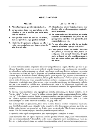 SABEDORIA DO EVANGELHO

OS JULGAMENTOS
Mat. 7:1-5

Luc. 5:37-38 e 41-42

1. Não julgueis para que não sejais julgados,

37. Não julgueis e não sereis julgados; não condeneis e não sereis condenados; perdoai e
2. porque com o juízo com que julgais, sereis
sereis perdoados.
julgados, e com a medida que usais, com
essa vos medirão.
38. Dai e vos será dado; boa medida, recalcada,
sacudida, transbordando vos porão no re3. Por que vês o cisco no olho de teu irmão,
gaço; porque a medida com que medis, com
mas não percebes a viga que tens no teu?
essa medirão para vós.
5. Hipócrita, tira primeiro a viga de teu olho e
então enxergarás bem para tirar o cisco do 41. Por que vês o cisco no olho de teu irmão,
mas não percebes a viga que está no teu?
olho de teu irmão .
42. Como poderás dizer a teu irmão: "deixa-me
tirar, irmão, o cisco de teu olho", se não vês
a viga que está no teu? Hipócrita, tira primeiro a viga de teu olho e então enxergarás
bem para tirar o cisco que está no olho de
teu irmão.
É comum na humanidade o julgamento de nosso" companheiros de viagem. Habitual que tudo o que
não está de perfeito acordo com nosso modo de entender as coisas seja, imediatamente, submetido a
um tribunal sem apelação, passado em julgado e geralmente condenado. Embora aceitemos como natural o amor que sentimos por alguém, julgamos mal quando vemos qualquer companheiro amando outra
criatura. Apesar de sentir-nos isentos da obrigação de ajudar alguém, logo julgamos e condenamos ao
ver que outrem, nas mesmas circunstâncias, não dá ajuda. Achamos que é "abuso" quando alguém nos
solicita certos favores, que pouco antes não hesitamos em fazer a outra pessoa. E assim por diante. São
julgamentos precipitados, que olham apenas certas circunstâncias externas; são julgamentos maliciosos, por vezes temerários, emitidos sem conhecimento de causa; e são julgamentos inapeláveis, que
não admitem contestação, e geralmente definitivos, dificilmente admitindo nós a possibilidade de voltar atrás.
Na frase de Jesus encontramos uma repetição das fórmulas talmúdicas, que diziam respeito à lei de
"causa e efeito". Na Sota 1, 7 lemos: "a medida com que alguém mede, serve para que ele seja medido
com ela". E são dados exemplos: Sansão pecara com os olhos, por isso os filisteus os furaram"; e ainda: " Absalão orgulhava-se de sua cabeleira, por isso ficou suspenso pelos cabelos" (Sota, 1, 8). Vários
outros exemplos são dado: em Strack-Billerbeck, o.c., pág. 444 e 445.
Para esclarecer bem seu pensamento, Jesus traz o exemplo do cisco no olho, comparando-o com uma
viga (hipérbole arrojada), que o julgador tenha no próprio olho. Como poderá alguém, que tenha um
defeito maior, julgar e querer corrigir um defeito menor em seu irmão? Mas é o que frequentemente
sucede. Não duvidamos em julgar, sem olhar para nós em primeiro lugar.
E o preceito vem a seguir: corrige-te antes, para depois julgares e corrigires os outros.
Lucas acrescenta mais um tópico; depois de assinalar que não devemos julgar, aduz: “não condeneis,
para não serdes condenados". Com efeito, nestes casos o julgamento supõe a condenação, e é isso que
deve ser evitado, pois se trata de um produto de nossa vaidade natural, que nos faz sempre julgar me-

Página 135 de 148

 