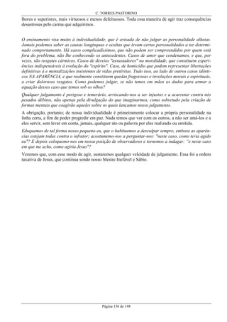 C. TORRES PASTORINO

lhores e superiores, mais virtuosos e menos defeituosos. Toda essa maneira de agir traz consequências
desastrosas pelo carma que adquirimos.
O ensinamento visa muito à individualidade, que é avisada de não julgar as personalidade alheias.
Jamais podemos saber as causas longínquas e ocultas que levam certas personalidades a ter determinado comportamento. Há casos complicadíssimos, que não podem ser compreendidos por quem está
fora do problema, não lhe conhecendo os antecedentes. Casos de amor que condenamos, e que, por
vezes, são resgates cármicos. Casos de desvios "assustadores" na moralidade, que constituem experiências indispensáveis à evolução do "espírito". Caso, de homicídio que podem representar libertações
definitivas à e mentalizações insistentes de vidas pretéritas. Tudo isso, ao lado de outros casos idênticos NA APARÊNCIA, e que realmente constituem quedas fragorosas e involuções morais e espirituais,
a criar dolorosos resgates. Como podemos julgar, se não temos em mãos os dados para armar a
equação desses caso que temos sob os olhos?
Qualquer julgamento é perigoso e temerário, arriscando-nos a ser injustos e a acarretar contra nós
pesados débitos, não apenas pela divulgação do que imaginarmos, como sobretudo pela criação de
formas mentais que coagirão aqueles sobre os quais lançamos nosso julgamento.
A obrigação, portanto; de nossa individualidade é primeiramente colocar a própria personalidade na
linha certa, a fim de poder progredir em paz. Nada temos que ver com os outros, a não ser amá-los e a
eles servir, sem levar em conta, jamais, qualquer ato ou palavra por eles realizado ou emitida.
Eduquemos de tal forma nosso pequeno eu, que o habituemos a desculpar sempre, embora as aparências estejam todas contra o infrator; acostumemo-nos a perguntar-nos: "neste caso, como teria agido
eu"? E depois coloquemo-nos em nossa posição de observadores e tornemos a indagar: “e neste caso
em que me acho, como agiria Jesus"?
Veremos que, com esse modo de agir, sustaremos qualquer veleidade de julgamento. Essa foi a ordem
taxativa de Jesus, que continua sendo nosso Mestre Inefável e Sábio.

Página 136 de 148

 