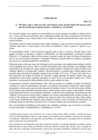 SABEDORIA DO EVANGELHO

A DISCRIÇÃO
Mat. 7:6
6. Não deis o que é santo aos cães, nem lanceis vossas pérolas diante dos porcos, para
que não suceda que as pisem aos pés e, voltando-se, vos mordam
Um versículo apenas, com singelo aviso de prudência em nossas atitudes em relação às demais criaturas. A frase, em forma de provérbio, tem o andamento próprio das frases sentenciosas (mâchál) dos
livros de sabedoria, com o ritmo binário: isto é, repete-se o mesmo pensamento duas vezes, em conceitos sinônimos.
No hebraico aparece, outra assonância entre as duas sentenças, o que nos oferece a razão da escolha de
"pérolas” para opor a “coisas santas”. Com efeito, em hebraico, "santo” é qodesh, e "pérola” é qedasha.
Os comentadores, desde o início buscaram alegorias para os cães e os porcos, dizendo tratar-se dos
pagãos, os infiéis, os apóstatas, os ímpios, os debochados, etc. Mais equilibrados, os primeiros cristãos
(Didáché, 9: 5) atribuem à idéia de não ensinar o encontro místico da Ação de Graças (Eucaristia) a
não ser aos que tivessem conseguido o “mergulho" (batismo), quando então se começava a disciplina
dos arcanos e a iniciação gradual dos catecúmenos.
Realmente parece claro que Jesus não distinguiu povos nem raças, mas simplesmente estágios evolutivos em qualquer raça ou povo. Não é o local do nascimento nem o tipo de sangue, nem qualquer outra
característica da formação do corpo material que poderá decidir a respeito do estágio evolutivo das
criaturas. Mede-se a evolução pelo "espírito", não pela matéria. A comprovação evidente aparece num
exemplo típico do próprio Evangelho, quando Jesus diz (Mat. 8:10 e Luc. 7:9) que "nem entre os judeus encontrou tão grande fé, quanto no centurião", pagão adorador de Júpiter. Doutra feita, para
exemplificar o amor, opõe o apóstata samaritano ao "justo" levita e ao sacerdote israelita (Luc. 10:33),
deixando-os em posição de inferioridade evolutiva, como carentes de amor.
O ensinamento, portanto, resulta bastante claro: antes de revelar-se a verdade a respeito da doutrina,
verifique-se o grau de adiantamento de quem vai recebê-lo, pois poderá suceder que ainda sejamos
perseguidos e mortos pelos que não estão em grau de entender o ensino. E isso de fato ocorreu a milhares de criaturas que pretenderam divulgar fatos e conhecimentos, para os quais a humanidade - mesmo
representada pela nata de seus dirigentes espirituais - ainda não estava preparada. Recordemo-nos dos
“mártires” dos primeiros séculos entre os pagãos; dos arianos assassinados pelos cristãos romanos no
século 4.º dos numerosos profetas (médiuns) que surgiram através dos séculos em toda a idade média,
e que foram sacrificados nas fogueiras pelos próprios cristãos; e mais de Galileu, de Savonarola, de
Giordano Bruno, de João Huss, de Joana d’Arc, e de tantos milhares que nem podemos enumerar.
Daí a necessidade de prudência na divulgação das realidades espirituais, que só devem ser reveladas
aos que estão aptos a compreendê-las e, assimilando-as, vivê-las.
A admoestação taxativa vem esclarecer-nos, como de outras feitas ainda veremos, a razão que levou
Jesus (a individualidade) a falar e a agir sempre por metáforas, por exemplos vivos que são verdadeiros símbolos, utilizando-se de alegorias, de parábolas, de comparações, sem jamais dizer claramente
qual o segredo de seu ensinamento.
Daí constituírem os Evangelhos uma obra realmente iniciática, revelando sabedoria profunda, jamais
podendo dizer-se que se trata de trabalho escrito por homens comuns. São, de fato, uma revelação do
mais alto teor, inspirados intuitivamente, através dos aparelhos mediúnicos altamente sensíveis que
Página 137 de 148

 