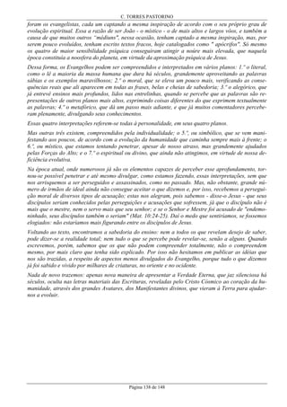 C. TORRES PASTORINO

foram os evangelistas, cada um captando a mesma inspiração de acordo com o seu próprio grau de
evolução espiritual. Essa a razão de ser João - o místico - o de mais altos e largos vôos, e também a
causa de que muitos outros “médiuns", nessa ocasião, tenham captado a mesma inspiração, mas, por
serem pouco evoluídos, tenham escrito textos fracos, hoje catalogados como " apócrifos". Só mesmo
os quatro de maior sensibilidade psíquica conseguiram atingir a noúre mais elevada, que naquela
época constituía a noosfera do planeta, em virtude da aproximação psíquica de Jesus.
Dessa forma, os Evangelhos podem ser compreendidos e interpretados em vários planos: 1.º o literal,
como o lê a maioria da massa humana que dura há séculos, grandemente aproveitando as palavras
sábias e os exemplos maravilhosos; 2.º o moral, que se eleva um pouco mais, verificando as consequências reais que ali aparecem em todas as frases, belas e cheias de sabedoria; 3.º o alegórico, que
já entrevê ensinos mais profundos, lidos nas entrelinhas, quando se percebe que as palavras são representações de outros planos mais altos, exprimindo coisas diferentes do que exprimem textualmente
as palavras; 4.º o metafórico, que dá um passo mais adiante, e que já muitos comentadores perceberam plenamente, divulgando seus conhecimentos.
Essas quatro interpretações referem-se todas à personalidade, em seus quatro planos.
Mas outras três existem, compreendidos pela individualidade; o 5.º, ou simbólico, que se vem manifestando aos poucos, de acordo com a evolução da humanidade que caminha sempre mais à frente; o
6.º, ou místico, que estamos tentando penetrar, apesar de nosso atraso, mas grandemente ajudados
pelas Forças do Alto; e o 7.º o espiritual ou divino, que ainda não atingimos, em virtude de nossa deficiência evolutiva.
Na época atual, onde numerosos já são os elementos capazes de perceber esse aprofundamento, tornou-se possível penetrar e até mesmo divulgar, como estamos fazendo, essas interpretações, sem que
nos arrisquemos a ser perseguidos e assassinados, como no passado. Mas, não obstante, grande número de irmãos de ideal ainda não consegue aceitar o que dizemos e, por isso, recebemos a perseguição moral de diversos tipos de acusação; estas nos alegram, pois sabemos - disse-o Jesus - que seus
discípulos seriam conhecidos pelas perseguições e acusações que sofressem, já que o discípulo não é
mais que o mestre, nem o servo mais que seu senhor; e se o Senhor e Mestre foi acusado de "endemoninhado, seus discípulos também o seriam" (Mat. 10:24-25). Daí o medo que sentiríamos, se fossemos
elogiados: não estaríamos mais figurando entre os discípulos de Jesus.
Voltando ao texto, encontramos a sabedoria do ensino: nem a todos os que revelam desejo de saber,
pode dizer-se a realidade total; nem tudo o que se percebe pode revelar-se, senão a alguns. Quando
escrevemos, porém, sabemos que os que não podem compreender totalmente, não o compreendem
mesmo, por mais claro que tenha sido explicado. Por isso não hesitamos em publicar as idéias que
nos são trazidas, a respeito de aspectos menos divulgados do Evangelho, porque tudo o que dizemos
já foi sabido e vivido por milhares de criaturas, no oriente e no ocidente.
Nada de novo trazemos: apenas nova maneira de apresentar a Verdade Eterna, que jaz silenciosa há
séculos, oculta nas letras materiais das Escrituras, reveladas pelo Cristo Cósmico ao coração da humanidade, através dos grandes Avatares, dos Manifestantes divinos, que vieram à Terra para ajudarnos a evoluir.

Página 138 de 148

 
