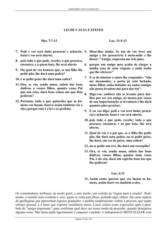 SABEDORIA DO EVANGELHO

LEI DE CAUSA E EFEITO
Mat. 7:7-12

Luc. 11:5-13

7. Pedi e vos será dado procurai e achareis; 5. Disse-lhes ainda: Se um de vós tiver um
amigo e for procurá-lo à meia-noite e lhe
batei e vos será aberto;
disser: “Amigo, empresta-me três pães,
8. pois todo o que pede, recebe; o que procura,
encontra; e a quem bate, lhe será aberto
6. porque um amigo meu acaba de chegar a
minha casa de uma viagem, e nada tenho
9. Ou qual de vós homens que, se um filho lhe
que lhe oferecer"
pedir pão, lhe dará uma pedra?
7. E se do interior o outro lhe responder: "não
10. e se pedir peixe lhe dará uma cobra?
me incomodes; a porta já está fechada,
11. Ora, se vós, sendo maus, sabeis dar boas
meus filhos estão deitados na cama comigo,
dádivas a vossos filhos, quanto vosso Pai
não posso levantar-me para dar-tos".
que nos céus, dará boas coisas aos que lhas
8. Digo-vos: embora não se levante para darpedirem?
lhos por ser seu amigo, ao menos por causa
12. Portanto, tudo o que quiserdes que os hode sua importunação se levantará e lhe dará
mens vos façam, fazei-o assim também vós a
quantos pães precisar.
eles; porque esta é a lei e os profetas
9. E eu vos digo: pedi e vos será dado; procurai e achareis; batei e vos será aberto,
10. pois todo o que pede, recebe; todo o que
procura, encontra; e ao que bate, lhe será
aberto.
11. Qual de vós é o pai que, se o filho lhe pedir
pão, lhe dará uma pedra, ou se pedir peixe,
lhe dará, em vez de peixe, uma cobra?
12. ou se pedir um ovo, lhe dará um escorpião?
13. Ora, se vós, sendo maus, sabeis dar boas
dádivas vossos filhos, quanto mais vosso
Pai, o do céu, dará um espírito bom aos que
lho pedirem!
Luc. 6:31
31. Assim como quereis que vos façam os homens, assim fazei vos também a eles.
Os comentadores atribuem, de modo geral, a este trecho, um sentido de "regras para a oração". Realmente, o sentido mais evidente é esse: quem se volta para Deus, pedindo algo, obtém. São uma espécie
de apoftegmas que apresentam ligeiras gradações: o pedido simplesmente verbal; a procura, que supõe
esforço pessoal; e o bater que exprime insistência maior. Lucas coloca essas expressões após a parábola do "amigo importuno", para confirmar qual deve ser nosso modo de proceder, quando desejamos
alguma coisa. Não basta pedir ligeiramente e esquecer o pedido: é indispensável MENTALIZAR com
Página 139 de 148

 