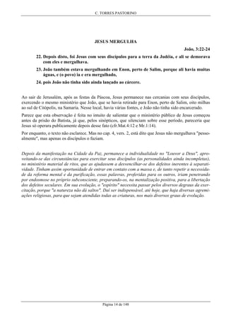 C. TORRES PASTORINO

JESUS MERGULHA
João, 3:22-24
22. Depois disto, foi Jesus com seus discípulos para a terra da Judéia, e ali se demorava
com eles e mergulhava.
23. João também estava mergulhando em Enon, perto de Salim, porque ali havia muitas
águas, e (o povo) ia e era mergulhado,
24. pois João não tinha sido ainda lançado ao cárcere.
Ao sair de Jerusalém, após as festas da Páscoa, Jesus permanece nas cercanias com seus discípulos,
exercendo o mesmo ministério que João, que se havia retirado para Enon, perto de Salim, oito milhas
ao sul de Citópolis, na Samaria. Nesse local, havia várias fontes, e João não tinha sido encarcerado.
Parece que esta observação é feita no intuito de salientar que o ministério público de Jesus começou
antes da prisão do Batista, já que, pelos sinópticos, que silenciam sobre esse período, pareceria que
Jesus só operara publicamente depois desse fato (cfr.Mat.4:12 e Mr.1:14).
Por enquanto, o texto não esclarece. Mas no cap. 4, vers. 2, está dito que Jesus não mergulhava "pessoalmente", mas apenas os discípulos o faziam.
Depois da manifestação na Cidade da Paz, permanece a individualidade no "Louvor a Deus", aproveitando-se das circunstâncias para exercitar seus discípulos (as personalidades ainda incompletas),
no ministério material de ritos, que as ajudassem a desvencilhar-se dos defeitos inerentes à separatividade. Tinham assim oportunidade de entrar em contato com a massa e, de tanto repetir a necessidade da reforma mental e da purificação, essas palavras, proferidas para os outros, iriam penetrando
por endosmose no próprio subconsciente, preparando-os, na mentalização positiva, para a libertação
dos defeitos seculares. Em sua evolução, o "espírito" necessita passar pelos diversos degraus da exercitação, porque "a natureza não dá saltos". Daí ser indispensável, até hoje, que haja diversas agremiações religiosas, para que sejam atendidas todas as criaturas, nos mais diversos graus de evolução.

Página 14 de 148

 