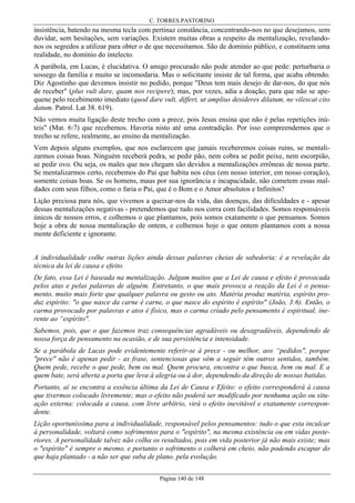 C. TORRES PASTORINO

insistência, batendo na mesma tecla com pertinaz constância, concentrando-nos no que desejamos, sem
duvidar, sem hesitações, sem variações. Existem muitas obras a respeito da mentalização, revelandonos os segredos a utilizar para obter o de que necessitamos. São de domínio público, e constituem uma
realidade, no domínio do intelecto.
A parábola, em Lucas, é elucidativa. O amigo procurado não pode atender ao que pede: perturbaria o
sossego da família e muito se incomodaria. Mas o solicitante insiste de tal forma, que acaba obtendo.
Diz Agostinho que devemos insistir no pedido, porque "Deus tem mais desejo de dar-nos, do que nós
de receber" (plus vult dare, quam nos recipere); mas, por vezes, adia a doação, para que não se apequene pelo recebimento imediato (quod dare vult, differt, ut amplius desideres dilatum, ne vilescat cito
datum. Patrol. Lat 38. 619).
Não vemos muita ligação deste trecho com a prece, pois Jesus ensina que não é pelas repetições inúteis" (Mat. 6:7) que recebemos. Haveria nisto até uma contradição. Por isso compreendemos que o
trecho se refere, realmente, ao ensino da mentalização.
Vem depois alguns exemplos, que nos esclarecem que jamais receberemos coisas ruins, se mentalizarmos coisas boas. Ninguém receberá pedra, se pedir pão, nem cobra se pedir peixe, nem escorpião,
se pedir ovo. Ou seja, os males que nos chegam são devidos a mentalizações errôneas de nossa parte.
Se mentalizarmos certo, recebemos do Pai que habita nos céus (em nosso interior, em nosso coração),
somente coisas boas. Se os homens, maus por sua ignorância e incapacidade, não cometem essas maldades com seus filhos, como o faria o Pai, que é o Bom e o Amor absolutos e Infinitos?
Lição preciosa para nós, que vivemos a queixar-nos da vida, das doenças, das dificuldades e - apesar
dessas mentalizações negativas - pretendemos que tudo nos corra com facilidades. Somos responsáveis
únicos de nossos erros, e colhemos o que plantamos, pois somos exatamente o que pensamos. Somos
hoje a obra de nossa mentalização de ontem, e colhemos hoje o que ontem plantamos com a nossa
mente deficiente e ignorante.
A individualidade colhe outras lições ainda dessas palavras cheias de sabedoria: é a revelação da
técnica da lei de causa e efeito.
De fato, essa Lei é baseada na mentalização. Julgam muitos que a Lei de causa e efeito é provocada
pelos atas e pelas palavras de alguém. Entretanto, o que mais provoca a reação da Lei é o pensamento, muito mais forte que qualquer palavra ou gesto ou ato. Matéria produz matéria, espírito produz espírito: "o que nasce da carne é carne, o que nasce do espírito é espírito" (João, 3:6). Então, o
carma provocado por palavras e atos é físico, mas o carma criado pelo pensamento é espiritual, inerente ao “espírito".
Sabemos, pois, que o que fazemos traz consequências agradáveis ou desagradáveis, dependendo de
nossa força de pensamento na ocasião, e de sua persistência e intensidade.
Se a parábola de Lucas pode evidentemente referir-se à prece - ou melhor, aos “pedidos", porque
"prece" não é apenas pedir - as frase, sentenciosas que vêm a seguir têm outros sentidos, também.
Quem pede, recebe o que pede, bem ou mal. Quem procura, encontra o que busca, bem ou mal. E a
quem bate, será aberta a porta que leva à alegria ou à dor, dependendo da direção de nossas batidas.
Portanto, aí se encontra a essência última da Lei de Causa e Efeito: o efeito corresponderá à causa
que tivermos colocado livremente; mas o efeito não poderá ser modificado por nenhuma ação ou situação externa: colocada a causa, com livre arbítrio, virá o efeito inevitável e exatamente correspondente.
Lição oportuníssima para a individualidade, responsável pelos pensamentos: tudo o que esta inculcar
à personalidade, voltará como sofrimentos para o "espírito", na mesma existência ou em vidas posteriores. A personalidade talvez não colha os resultados, pois em vida posterior já não mais existe; mas
o "espírito" é sempre o mesmo, e portanto o sofrimento o colherá em cheio, não podendo escapar do
que haja plantado - a não ser que suba de plano. pela evolução.
Página 140 de 148

 