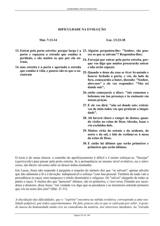 SABEDORIA DO EVANGELHO

DIFICULDADE NA EVOLUÇÃO
Mat. 7:13-14

Luc. 13:23-30

13. Entrai pela porta estreita: porque larga é a 23. Alguém perguntou-lhe: "Senhor, são pouporta e espaçosa a estrada que conduz à
cos os que se salvam"? Respondeu-lhes;
perdição, e são muitos os que por ela en- 24. Forcejai por entrar pela porta estreita, portram,
que vos digo que muitos procurarão entrar
14. mas estreita é a porta e apertada a estrada
e não serão capazes
que conduz à vida, e poucos são os que a en- 25. Quando o dono da casa se tiver levantado e
contram
houver fechado a porta, e vós, do lado de
fora, começardes a bater, dizendo: "Senhor,
abre-nos" e ele vos responder: "Não sei
donde sois",
26. então começareis a dizer; "nós comemos e
bebemos em tua presença e tu ensinaste em
nossas praças.
27. E ele vos dirá: "não sei donde sois; retiraivos de mim todos vós que praticais a iniquidade".
28. Ali haverá choro e ranger de dentes, quando virdes no reino de Deus Abraão, Isaac e
vós excluídos dele.
29. Muitos virão do oriente e do ocidente, do
norte e do sul, e hão de reclinar-se à mesa
do reino de Deus.
30. E então há últimos que serão primeiros e
primeiros que serão últimos.
O texto é de suma clareza: o caminho do aperfeiçoamento é difícil e é mister esforçar-se, "forcejar"
(agônízesthe) para passar pela porta estreita. Já a permanência no mesmo nível evolutivo, ou o retrocesso, são fáceis: tal como subir ou descer árdua montanha.
Em Lucas, Jesus não responde à pergunta a respeito do número dos que “se salvam"; apenas adverte
que não adiantam a fé e a devoção: indispensável o esforço "com luta pessoal. Também de nada vale a
procedência (a raça), nem tampouco o rótulo doutrinário e religioso. Os "salvos" chegarão de todas as
partes e raças. E muitos dos que "parecem" últimos, são os primeiros, e vice-versa. Falando aos sacerdotes e doutores, disse Jesus: “em verdade vos digo que os pecadores e as meretrizes entrarão primeiro
que vós no reino dos céus" (Mat. 21:31).
A elucidação das dificuldades, que o “espírito" encontra na subida evolutiva, corresponde a uma realidade palpável, que todos experimentamos. De fato, poucos são os que se esforçam por subir. A grande massa da humanidade ainda vive no comodismo da matéria, nos interesses imediatos, na "estrada
Página 141 de 148

 