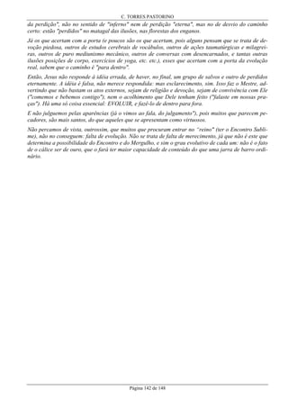 C. TORRES PASTORINO

da perdição", não no sentido de "inferno" nem de perdição "eterna", mas no de desvio do caminho
certo: estão "perdidos" no matagal das ilusões, nas florestas dos enganos.
Já os que acertam com a porta (e poucos são os que acertam, pois alguns pensam que se trata de devoção piedosa, outros de estudos cerebrais de vocábulos, outros de ações taumatúrgicas e milagreiras, outros de puro mediunismo mecânico, outros de conversas com desencarnados, e tantas outras
ilusões posições de corpo, exercícios de yoga, etc. etc.), esses que acertam com a porta da evolução
real, sabem que o caminho é "para dentro".
Então, Jesus não responde à idéia errada, de haver, no final, um grupo de salvos e outro de perdidos
eternamente. A idéia é falsa, não merece respondida: mas esclarecimento, sim. Isso faz o Mestre, advertindo que não bastam os atos externos, sejam de religião e devoção, sejam de convivência com Ele
("comemos e bebemos contigo"), nem o acolhimento que Dele tenham feito ("falaste em nossas praças"). Há uma só coisa essencial: EVOLUIR, e fazê-lo de dentro para fora.
E não julguemos pelas aparências (já o vimos ao fala, do julgamento"), pois muitos que parecem pecadores, são mais santos, do que aqueles que se apresentam como virtuosos.
Não percamos de vista, outrossim, que muitos que procuram entrar no “reino" (ter o Encontro Sublime), não no conseguem: falta de evolução. Não se trata de falta de merecimento, já que não é este que
determina a possibilidade do Encontro e do Mergulho, e sim o grau evolutivo de cada um: não é o fato
de o cálice ser de ouro, que o fará ter maior capacidade de conteúdo do que uma jarra de barro ordinário.

Página 142 de 148

 