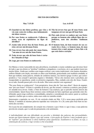 SABEDORIA DO EVANGELHO

FRUTOS DO ESPÍRITO
Mat. 7:15-20

Luc. 6:43-45

15. Guardai-vos dos falsos profetas, que vêm a 43. Não há árvore boa que dê mau fruto; nem
tampouco árvore má que dê bom fruto
vós com vestes de ovelhas, mas intimamente
são lobos vorazes.
44. Pois cada árvore se conhece por seu fruto;
16. Por seus frutos os conhecereis. Colhem-se,
porque os homens não colhem figos dos espinheiros, nem dos abrolhos vindimam
acaso, uvas de espinheiros ou figos de
uvos.
abrolhos?
17. Assim toda árvore boa dá bons frutos, po- 45. O homem bom, do bom tesouro de seu coração tira o bem, e o homem mau, do mau
rém a árvore má dá maus frutos
tesouro tira o mal; porque a boca fala o de
18. Uma árvore boa não pode dar maus frutos,
que está cheio o coração.
"em uma árvore má dar bons frutos.
19. Toda árvore que não dá bom fruto é cortada e lançada ao fogo
20. Logo, por seus frutos os conhecereis.
Em Mateus o texto é precedido de uma advertência, ressaltando o exame cuidadoso que devemos fazer
de tudo o que nos dizem os "profetas" (médiuns e pregadores, e escritores, etc.), que podem trazer-nos
noções falsas. Ainda que vestidos com roupas exóticas, com vestes tradicionais, com mantos dourados;
embora falando com unção, movendo os olhos com beatitude, gesticulando com modéstia estudada; se
bem que tenham, numa palavra, atitudes de cordeiros mansos, seu interior (grego ésothen, que corresponderia a "seu coração") apresenta enganos e falsidades. Talvez eles mesmos nem o percebam, por
incapacidade ou ignorância, sendo os primeiros enganados, Mas, cuidado com eles diz Jesus. Examine-se tudo, fazendo passar pelo crivo da razão. Mas como concluir com segurança?
"Por seus frutos os conhecereis". Com perspicácia, Jesus não diz "por suas obras", fáceis de enganar,
mas "por seus frutos". O fruto é o produto da árvore, que lhe resume e sintetiza a essência, para produzir amanhã nova árvore. Então, o fruto do homem é sua essência, que se percebe mesmo através das
exterioridades. Quem busca bens terrenos como retribuição de bens espirituais que pretende estar distribuindo; quem exige confortos e comodidades, atenções e consideração dos outros; quem se confessa
superior e melhor que os outros, todos esses estão no caminho errado.
Interessante a repetição, no vers. 19, do versículo citado em Mat. 3:10 e nesse passo proferido pelo
Batista. E também as mesmas palavras repetidas nos versículos 16 e 20, como para fixar bem na memória dos ouvintes.
Em Lucas há um complemento: do coração tira o homem o que é bom e o que é mau; e suas palavras
provêm do coração, que é a sede do pensamento e do sentimento.
A individualidade não tem dificuldade em perceber a falsidade das palavras das personalidades,
mesmo que hipocritamente digam o que não sentem. A percepção do Espírito é mais profunda que a
do "espírito", que facilmente se deixa ludibriar pelas aparências. Examinem-se os frutos, ou seja, a
sintetização da essência, e logo veremos se há veracidade.
Página 143 de 148

 